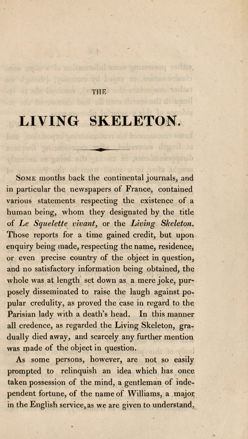 THE LIVING SKELETON. Some months back the continental journals, and in particular the newspapers of France, contained various statements respecting the existence of a human being, whom they designated by the title of Le Squelette vivant, or the Living Skeleton. Those reports for a time gained credit, but upon enquiry being made, respecting the name, residence, or even precise country of the object in question, and no satisfactory information being obtained, the whole was at length set down as a mere joke, pur¬ posely disseminated to raise the laugh against po¬ pular credulity, as proved the case in regard to the Parisian lady with a death’s head. In this manner all credence, as regarded the Living Skeleton, gra¬ dually died away, and scarcely any further mention was made of the object in question. As some persons, however, are not so easily prompted to relinquish an idea which has once taken possession of the mind, a gentleman of inde¬ pendent fortune, of the name of Williams, a major in the English service, as wc are given to understand,