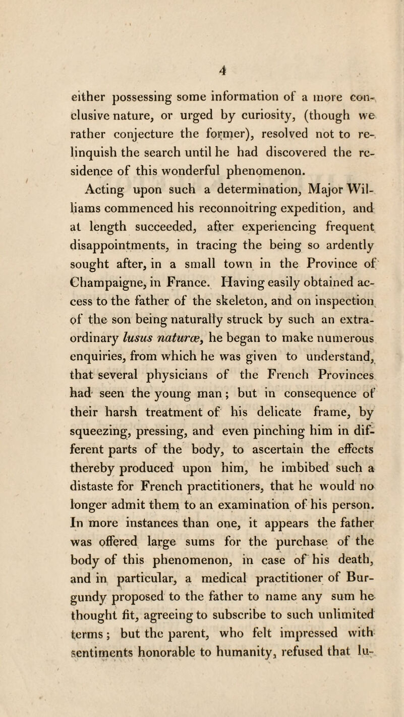 either possessing some information of a more con¬ clusive nature, or urged by curiosity, (though we rather conjecture the former), resolved not to re¬ linquish the search until he had discovered the re¬ sidence of this wonderful phenomenon. Acting upon such a determination, Major Wil¬ liams commenced his reconnoitring expedition, and at length succeeded, after experiencing frequent disappointments, in tracing the being so ardently sought after, in a small town in the Province of Ghampaigne, in France. Having easily obtained ac¬ cess to the father of the skeleton, and on inspection of the son being naturally struck by such an extra¬ ordinary lusus naturae, he began to make numerous enquiries, from which he was given to understand, that several physicians of the French Provinces had seen the young man; but in consequence of their harsh treatment of his delicate frame, by squeezing, pressing, and even pinching him in dif¬ ferent parts of the body, to ascertain the effects thereby produced upon him, he imbibed such a distaste for French practitioners, that he would no longer admit them to an examination of his person. In more instances than one, it appears the father was offered large sums for the purchase of the body of this phenomenon, in case of his death, and in particular, a medical practitioner of Bur¬ gundy proposed to the father to name any sum he thought fit, agreeing to subscribe to such unlimited terms; but the parent, who felt impressed with sentiments honorable to humanity, refused that lu-