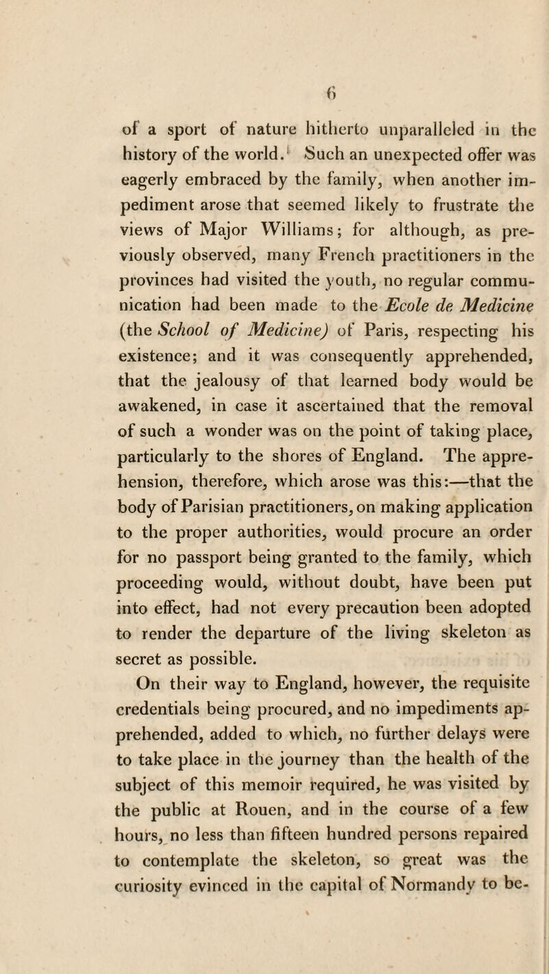 of a sport of nature hitherto unparalleled in the history of the world/ Such an unexpected offer was eagerly embraced by the family, when another im¬ pediment arose that seemed likely to frustrate the views of Major Williams; for although, as pre¬ viously observed, many French practitioners in the provinces had visited the youth, no regular commu¬ nication had been made to the Ecole de Medicine (the School of Medicine) of Paris, respecting his existence; and it was consequently apprehended, that the jealousy of that learned body would be awakened, in case it ascertained that the removal of such a wonder was on the point of taking place, particularly to the shores of England. The appre¬ hension, therefore, which arose was this:—that the body of Parisian practitioners, on making application to the proper authorities, would procure an order for no passport being granted to the family, which proceeding would, without doubt, have been put into effect, had not every precaution been adopted to render the departure of the living skeleton as secret as possible. On their way to England, however, the requisite credentials being procured, and no impediments ap¬ prehended, added to which, no further delays were to take place in the journey than the health of the subject of this memoir required, he was visited by the public at Rouen, and in the course of a few hours, no less than fifteen hundred persons repaired to contemplate the skeleton, so great was the curiosity evinced in the capital of Normandy to be-