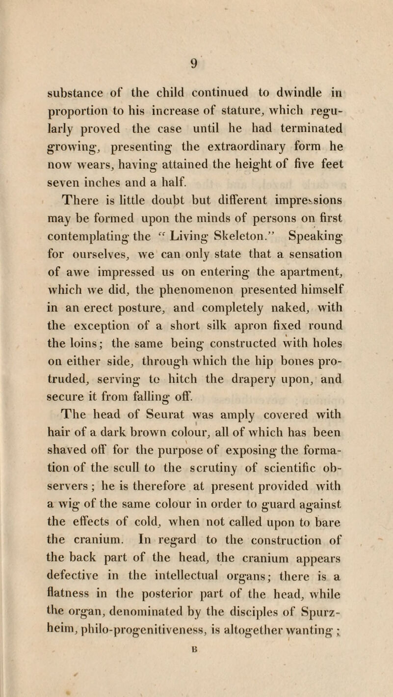 substance of the child continued to dwindle in proportion to his increase of stature, which regu¬ larly proved the case until he had terminated growing, presenting the extraordinary form he now wears, having attained the height of five feet seven inches and a half. There is little doubt but different impressions may be formed upon the minds of persons on first contemplating the Living Skeleton.” Speaking for ourselves, we can only state that a sensation of awe impressed us on entering the apartment, which we did, the phenomenon presented himself in an erect posture, and completely naked, with the exception of a short silk apron fixed round i the loins; the same being constructed with holes on either side, through which the hip bones pro¬ truded, serving to hitch the drapery upon, and secure it from falling off. The head of Seurat was amply covered with hair of a dark brown colour, all of which has been shaved off for the purpose of exposing the forma¬ tion of the scull to the scrutiny of scientific ob¬ servers ; he is therefore at present provided with a wig of the same colour in order to guard against the effects of cold, when not called upon to bare the cranium. In regard to the construction of the back part of the head, the cranium appears defective in the intellectual organs; there is a flatness in the posterior part of the head, while the organ, denominated by the disciples of Spurz- heim, philo-progenitiveness, is altogether wanting; B