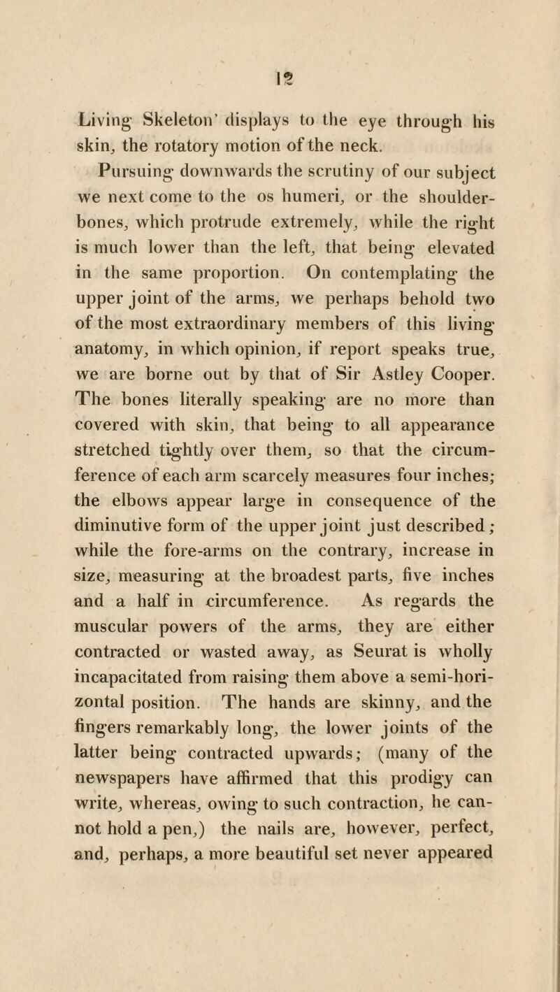 Living Skeleton’ displays to the eye through his skin, the rotatory motion of the neck. Pursuing downwards the scrutiny of our subject we next come to the os humeri, or the shoulder- bones, which protrude extremely, while the right is much lower than the left, that being elevated in the same proportion. On contemplating the upper joint of the arms, we perhaps behold two of the most extraordinary members of this living- anatomy, in which opinion, if report speaks true, we are borne out by that of Sir Astley Cooper. The bones literally speaking are no more than covered with skin, that being to all appearance stretched tightly over them, so that the circum¬ ference of each arm scarcely measures four inches; the elbows appear large in consequence of the diminutive form of the upper joint just described ; while the fore-arms on the contrary, increase in size, measuring at the broadest parts, five inches and a half in circumference. As regards the muscular powers of the arms, they are either contracted or wasted away, as Seurat is wholly incapacitated from raising them above a semi-hori¬ zontal position. The hands are skinny, and the fingers remarkably long, the lower joints of the latter being contracted upwards; (many of the newspapers have affirmed that this prodigy can write, whereas, owing to such contraction, he can¬ not hold a pen,) the nails are, however, perfect, and, perhaps, a more beautiful set never appeared