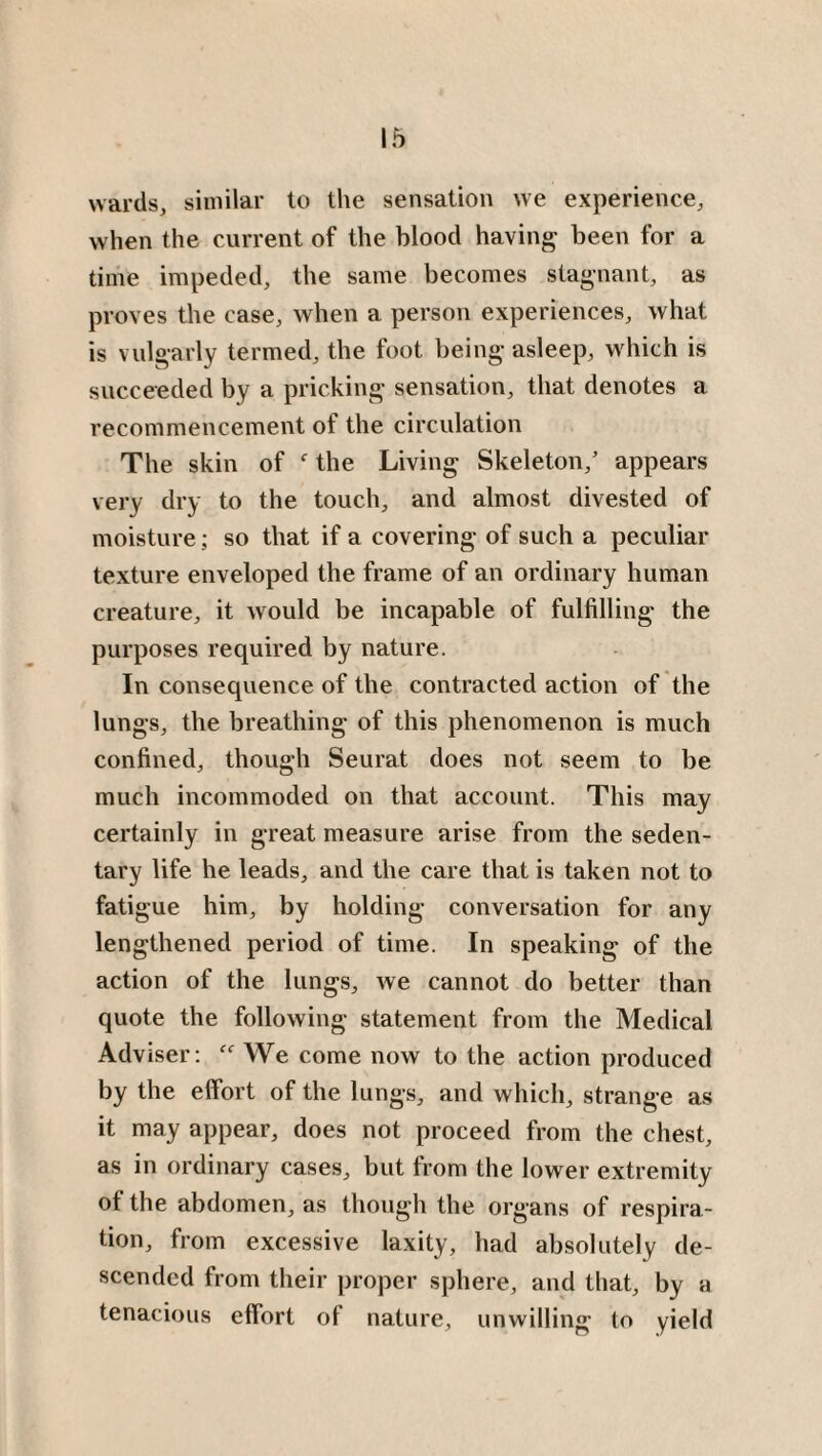 wards, similar to the sensation we experience, when the current of the blood having been for a time impeded, the same becomes stagnant, as proves the case, when a person experiences, what is vulgarly termed, the foot being asleep, which is succeeded by a pricking sensation, that denotes a recommencement of the circulation The skin of f the Living Skeleton/ appears very dry to the touch, and almost divested of moisture; so that if a covering of such a peculiar texture enveloped the frame of an ordinary human creature, it would be incapable of fulfilling the purposes required by nature. In consequence of the contracted action of the lungs, the breathing of this phenomenon is much confined, though Seurat does not seem to be much incommoded on that account. This may certainly in great measure arise from the seden¬ tary life he leads, and the care that is taken not to fatigue him, by holding conversation for any lengthened period of time. In speaking of the action of the lungs, we cannot do better than quote the following statement from the Medical Adviser: “ We come now to the action produced by the effort of the lungs, and which, strange as it may appear, does not proceed from the chest, as in ordinary cases, but from the lower extremity of the abdomen, as though the organs of respira¬ tion, from excessive laxity, had absolutely de¬ scended from their proper sphere, and that, by a tenacious effort of nature, unwilling to yield