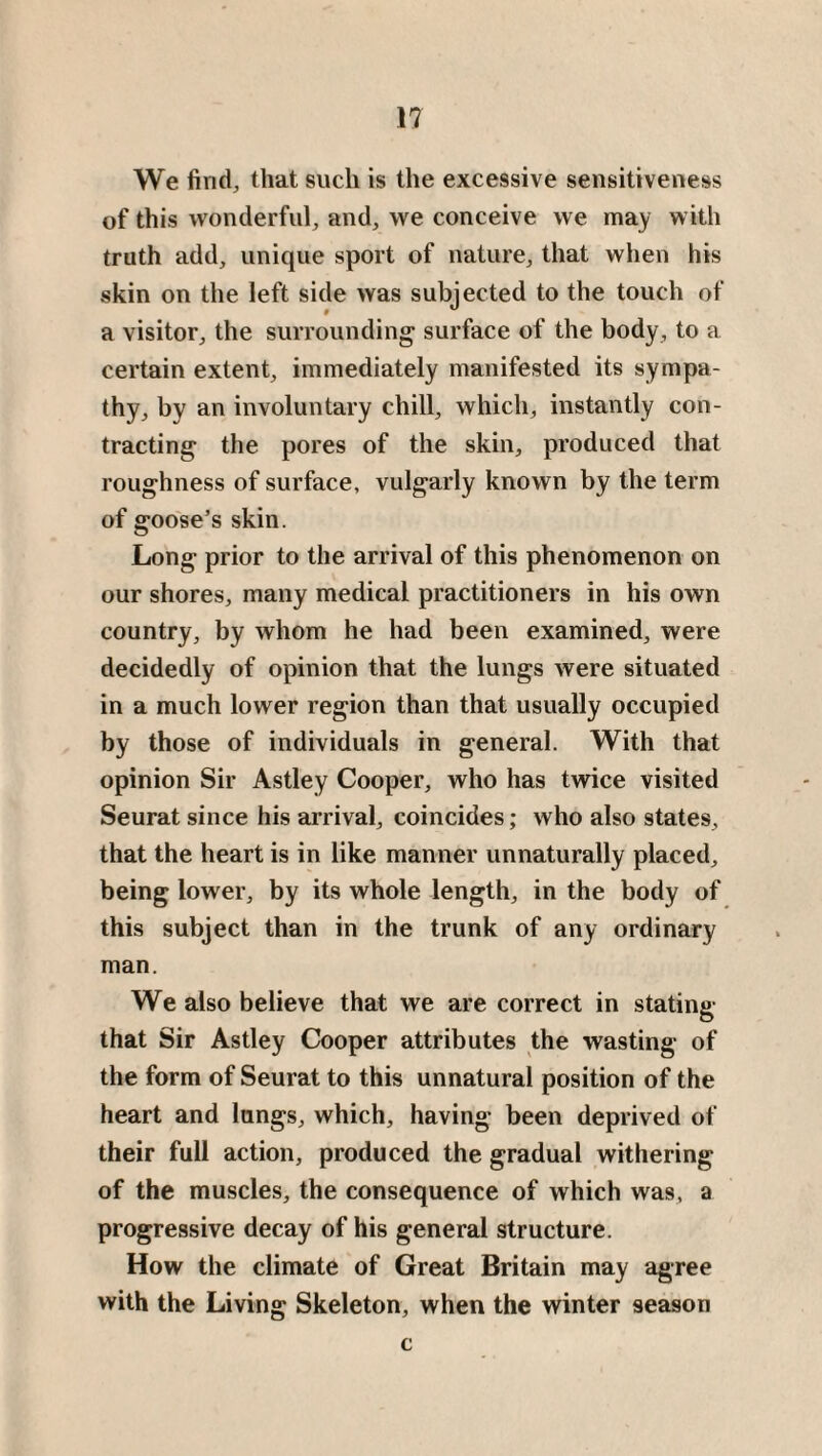 We find, that such is the excessive sensitiveness of this wonderful, and, we conceive we may with truth add, unique sport of nature, that when his skin on the left side was subjected to the touch of a visitor, the surrounding surface of the body, to a certain extent, immediately manifested its sympa¬ thy, by an involuntary chill, which, instantly con¬ tracting the pores of the skin, produced that roughness of surface, vulgarly known by the term of goose’s skin. Long prior to the arrival of this phenomenon on our shores, many medical practitioners in his own country, by whom he had been examined, were decidedly of opinion that the lungs were situated in a much lower region than that usually occupied by those of individuals in general. With that opinion Sir Astley Cooper, who has twice visited Seurat since his arrival, coincides; who also states, that the heart is in like manner unnaturally placed, being lower, by its whole length, in the body of this subject than in the trunk of any ordinary man. We also believe that we are correct in stating that Sir Astley Cooper attributes the wasting of the form of Seurat to this unnatural position of the heart and lungs, which, having been deprived of their full action, produced the gradual withering of the muscles, the consequence of which was, a progressive decay of his general structure. How the climate of Great Britain may agree with the Living Skeleton, when the winter season c