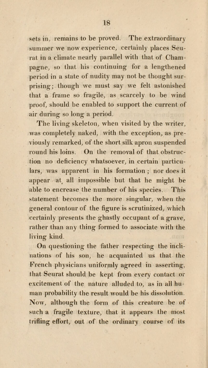 sets in, remains to be proved. The extraordinary summer we now experience* certainly places Seu¬ rat in a climate nearly parallel with that of Cham¬ pagne* so that his continuing for a lengthened period in a state of nudity may not be thought sur¬ prising; though we must say we felt astonished that a frame so fragile* as scarcely to be wind proof* should be enabled to support the current of air during so long a period. The living skeleton* when visited by the writer* Avas completely naked* Avith the exception* as pre¬ viously remarked* of the short silk apron suspended round his loins. On the removal of that obstruc¬ tion no deficiency whatsoever* in certain particu¬ lars* was apparent in his formation; nor does it appear at all impossible but that he might be able to encrease the number of his species. This statement becomes the more singular* Avhen the general contour of the figure is scrutinized* Avhich certainly presents the ghastly occupant of a grave* rather than any thing formed to associate Avith the living kind. On questioning the father respecting the incli¬ nations of his son* he acquainted us that the French physicians uniformly agreed in asserting* that Seurat should be kept from every contact or excitement of the nature alluded to, as in all hu¬ man probability the result would be his dissolution. Now* although the form of this creature be of such a fragile texture* that it appears the most trifling effort* out of the ordinary course of its