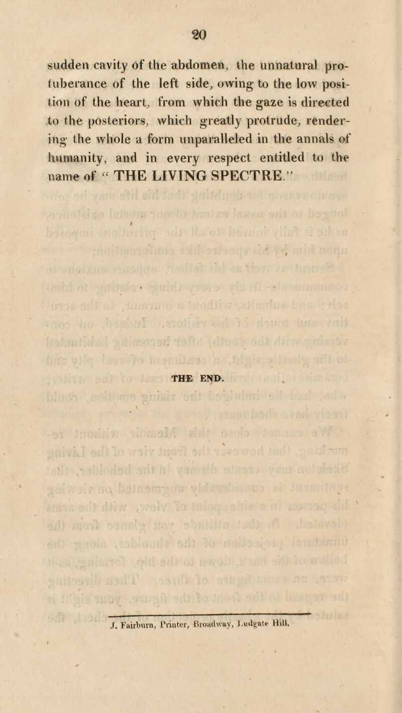 sudden cavity of the abdomen, the unnatural pro¬ tuberance of the left side, owing to the low posi¬ tion of the heart, from which the gaze is directed to the posteriors, which greatly protrude, render¬ ing the whole a form unparalleled in the annals of humanity, and in every respect entitled to the name of - THE LIVING SPECTRE ” THE END. V J. Fairburn, Printer, Broadway, J.udgate Hill.