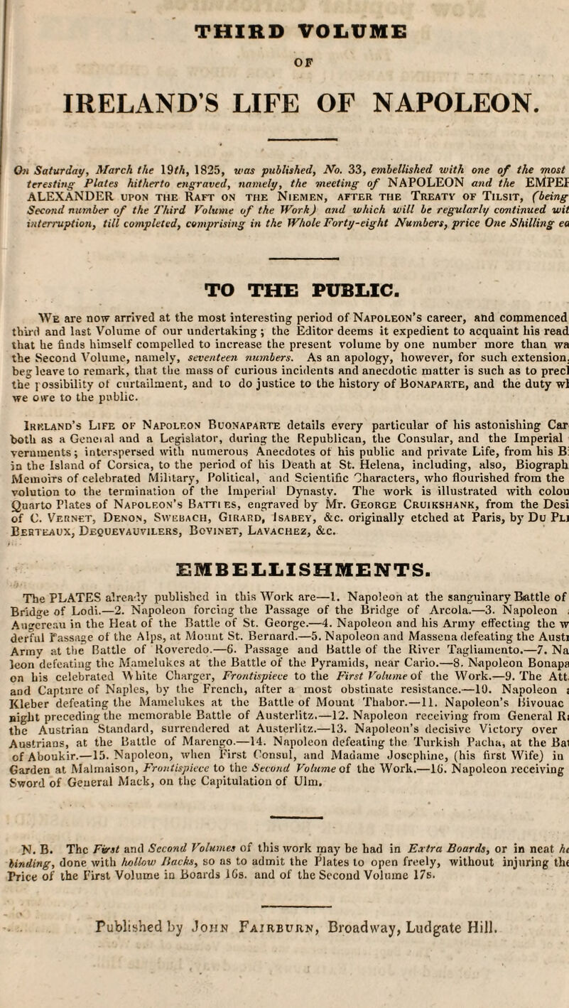 THIRD VOLUME OF IRELAND S LIFE OF NAPOLEON. On Saturday, March the 19th, 1825, was published. No. 33, embellished with one of the most tcresting Plates hitherto engraved, namely, the meeting of NAPOLEON and the EMPEI ALEXANDER upon the Raft on the Niemf.n, after the Treaty of Tilsit, (being Second number of the Third Volume of the Work) and which will be regularly continued wit interruption, till completed, comprising in the Whole Forty-eight Numbers, price One Shilling ea TO THE PUBLIC. We are now arrived at the most interesting period of Napoleon’s career, and commenced third and last Volume of our undertaking ; the Editor deems it expedient to acquaint his read that he finds himself compelled to increase the present volume by one number more than wa the Second Volume, namely, seventeen numbers. As an apology, however, for such extension, beg leave to remark, that the mass of curious incidents and anecdotic matter is such as to precl the possibility of curtailment, and to do justice to the history of Bonaparte, and the duty wl we owe to the public. Ireland’s Life of Napoleon Buonaparte details every particular of his astonishing Car both as aGeneialand a Legislator, during the Republican, the Consular, and the Imperial veruments; interspersed with numerous Anecdotes of his public and private Life, from his B: in the Island of Corsica, to the period of his Death at St. Helena, including, also, Biograph Memoirs of celebrated Military, Political, and Scientific Characters, who flourished from the volution to the termination of the Imperial Dynasty. The work is illustrated with colou Quarto Plates of Napoleon’s Batti es, engraved by Mr. George Cruikshank, from the Desi of C. Vernet, Denon, Sweuach, Girard, Isabey, &c. originally etched at Paris, by Du Pli Behteaux, Dequevauvilers, Bovinet, Lavachez, &c. EMBELLISHMENTS. The PLATES already published in this Work are—1. Napoleon at the sanguinary Battle of Bridge of Lodi.—2. Napoleon forcing the Passage of the Bridge of Areola.—3. Napoleon Augereau in the Heat of the Battle of St. George.—4. Napoleon and his Army effecting the w derful Passage of the Alps, at Mount St. Bernard.—5. Napoleon and Massena defeating the Austi Army at the Battle of Rovercdo.—6. Passage and Battle of the River Tagliamento.—7. Na Icon defeating the Mamelukes at the Battle of the Pyramids, near Cario.—8. Napoleon Bonapa on bis celebrated White Charger, Frontispiece to the First Volume of the Work.—9. The Att and Capture of Naples, by the French, after a most obstinate resistance.—10. Napoleon i Kleber defeating the Mamelukes at the Battle of Mount Thabor.—11. Napoleon’s Bivouac night preceding the memorable Battle of Austerlitz.—12. Napoleon receiving from General Ri the Austrian Standard, surrendered at Austerlitz.—13. Napoleon’s decisive Victory over Austrians, at the Battle of Marengo.—14. Napoleon defeating the Turkish Pacha, at the Bai ofAboukir.—15. Napoleon, when First Consul, and Madame Josephine, (his first Wife) in Garden at Malmaison, Frontispiece to the Second Volume of the Work.—10. Napoleon receiving Sword of General Mack, on the Capitulation of Ulm. N. B. The First and Second Volumes of this work may be had in Extra Boards, or in neat hi binding, done with hollow Backs, so as to admit the Plates to open freely, without injuring th( Trice of the First Volume in Boards 10s. and of the Second Volume 17s.