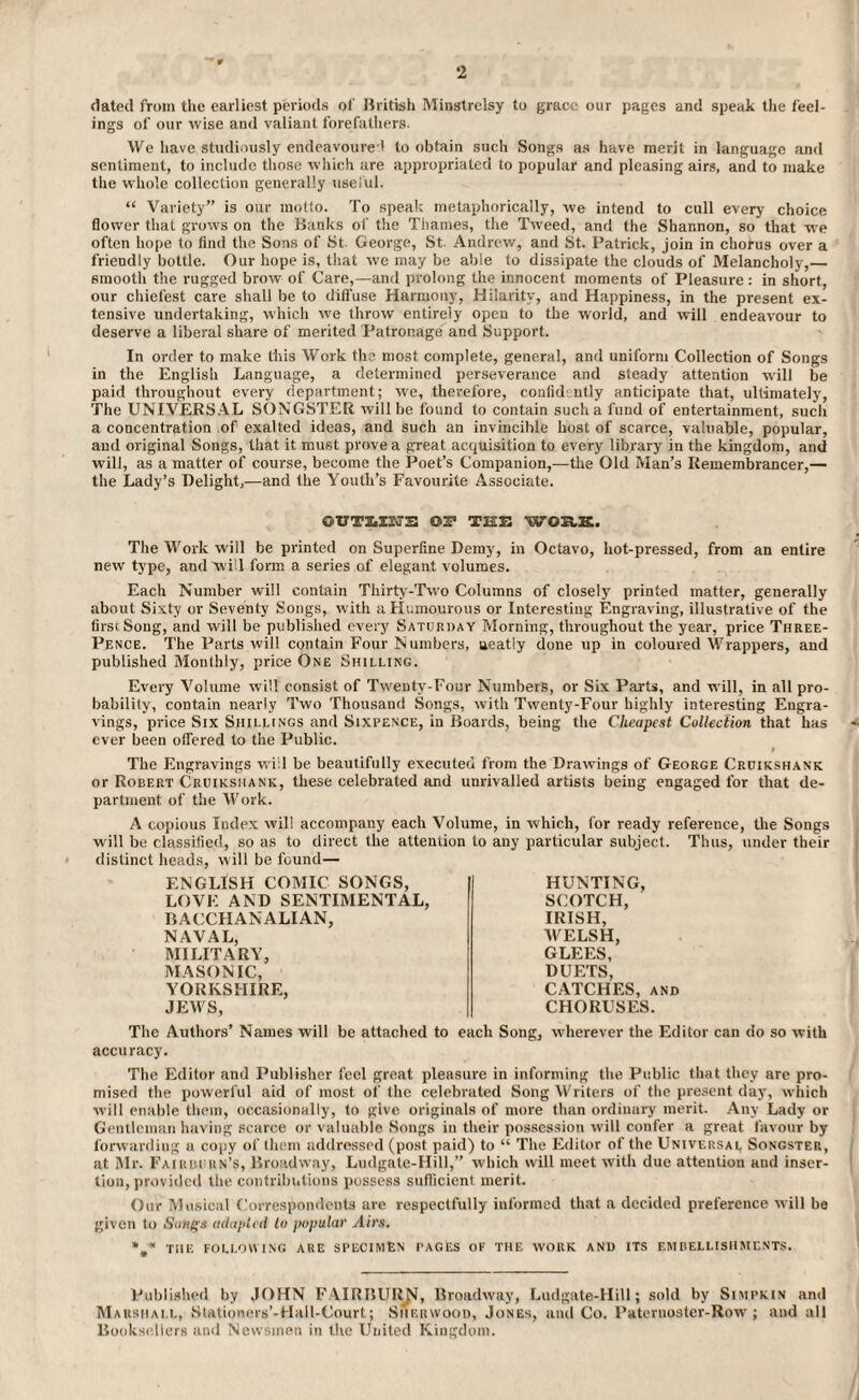 2 dated from the earliest periods of British Minstrelsy to grace our pages and speak the feel¬ ings of our wise and valiant forefathers. We have studiously endeavoured to obtain such Songs as have merit in language and sentiment, to include those which are appropriated to popular and pleasing airs, and to make the whole collection generally useful. “ Variety” is our motto. To speak metaphorically, we intend to cull every choice flower that grows on the Banks of the Thames, the Tweed, and the Shannon, so that we often hope to find the Sons of St. George, St. Andrew, and St. Patrick, join in chorus over a friendly bottle. Our hope is, that we may be able to dissipate the clouds of Melancholy,— smooth the rugged brow of Care,—and prolong the innocent moments of Pleasure : in short, our chiefest care shall be to diffuse Harmony, Hilarity, and Happiness, in the present ex¬ tensive undertaking, which we throw entirely open to the world, and will endeavour to deserve a liberal share of merited Patronage and Support. In order to make this Work the most complete, general, and uniform Collection of Songs in the English Language, a determined perseverance and steady attention will be paid throughout every department; we, therefore, confid ntly anticipate that, ultimately, The UNIVERSAL SONGSTER will be found to contain such a fund of entertainment, such a concentration of exalted ideas, and such an invincible host of scarce, valuable, popular, and original Songs, that it must prove a great acquisition to every library in the kingdom, and will, as a matter of course, become the Poet’s Companion,—the Old Man’s Remembrancer,— the Lady’s Delight,—and the Youth’s Favourite Associate. OUTIiISvS OS’ THE WOUK. The Work will be printed on Superfine Demy, in Octavo, hot-pressed, from an entire new type, and 'will form a series of elegant volumes. Each Number will contain Thirty-Two Columns of closely printed matter, generally about Sixty or Seventy Songs, with a Humourous or Interesting Engraving, illustrative of the first Song, and will be published every Saturday Morning, throughout the year, price Three- Pence. The Parts will contain Four Numbers, ueatly done up in coloured Wrappers, and published Monthly, price One Shilling. Every Volume will consist of Twenty-Four Numbers, or Six Parts, and will, in all pro¬ bability, contain nearly Two Thousand Songs, with Twenty-Four highly interesting Engra¬ vings, price Six Shillings and Sixpence, in Boards, being the Cheapest Collection that has ever been offered to the Public. The Engravings will be beautifully executed from the Drawings of George Cruikshank or Robert Cruikshank, these celebrated and unrivalled artists being engaged for that de¬ partment of the Work. A copious Index will accompany each Volume, in which, for ready reference, the Songs will be classified, so as to direct the attention to any particular subject. Thus, under their distinct heads, will be found— ENGLISH COMIC SONGS, LOVE AND SENTIMENTAL, BACCHANALIAN, NAVAL, MILITARY, MASONIC, YORKSHIRE, JEWS, HUNTING, SCOTCH, IRISH, WELSH, GLEES, DUETS, CATCHES, and CHORUSES. The Authors’ Names will be attached to each Song, wherever the Editor can do so with accuracy. The Editor and Publisher feel great pleasure in informing the Public that they are pro¬ mised the powerful aid of most of the celebrated Song Writers of the present day, which will enable them, occasionally, to give originals of more than ordinary merit. Any Lady or Gentleman having scarce or valuable Songs in their possession will confer a great favour by forwarding a copy of them addressed (post paid) to “ The Editor of the Universal Songster, at Mr. Fairburn’s, Broadway, Ludgate-Hill,” which will meet with due attention aud inser¬ tion, provided the contributions possess sufficient merit. Our Musical Correspondents are respectfully informed that a decided preference will be given to Sungs adapted lo popular Airs. THE following ARE SPECIMEN rAGES of the work and its embellishments. Published by JOHN FAIRBUllN, Broadway, Ludgate-Hill; sold by Simpkin and Marshall, Stationers’-Hall-Court; Sherwood, Jones, and Co. Paternoster-Row; and all Booksellers and Newsmen in the United Kingdom.