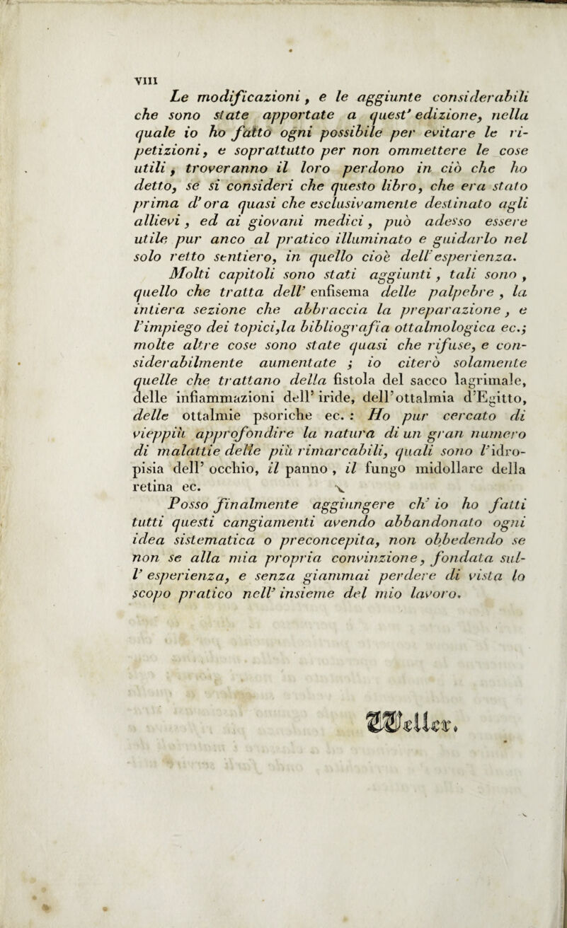 vili Le modificazioni, e le aggiunte con si dei'abili che sono state apportate a quest' edizione, nella quale io ho fatto ogni possibile per evitare le ri¬ petizioni , e soprattutto per non ammettere le cose utili , troveranno il loro perdono in ciò che ho detto, se si consideri che questo libro, che era stato prima d'ora quasi che esclusivamente destinato agli allievi, ed ai giovani medici, può adesso essere utile pur anco al pratico illuminato e guidarlo nel solo retto sentiero, in quello cioè dell'esperienza. Molti capitoli sono stati aggiunti , tali sono , quello che tratta dell’ enfisema delle palpebre , la intiera sezione che abbraccia la preparazione, e l'impiego dei topicida bibliografia ottalmologica ec.; molte altre cose sono state quasi che rifuse, e con¬ si derabilmente aumentate ; io citerò solamente quelle che trattano della fistola del sacco lagrimale, delle infiammazioni dell5 iride, delPottalmia d’Egitto, delle ottalmie psoriclie ec. : Ho pur cercato di vieppiù, approfondire la natura di un gran numero di malattie delle più rimarcabili, quali sono /'idro¬ pisia dell5 occhio, il panno , il fungo midollare della retina ec. v Posso finalmente aggiungere eh io ho fatti tutti questi cangiamenti avendo abbandonato ogni idea sistematica o preconcepita, non obbedendo se non se alla mia propria convinzione, fondata sul- V esperienza, e senza giammai perdere di vista lo scopo pratico nell3 insieme del mio lavoro. %