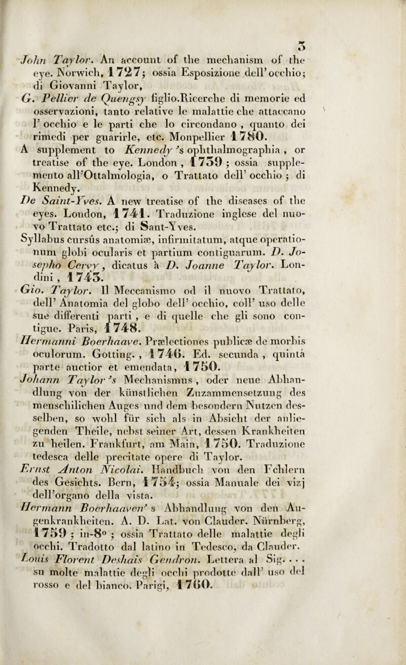 John Taylor. An account of thè mechanism of thè eye. Norwich, 1727$ ossia Esposizione dell’occhio; di Giovanni Taylor, Gx. Pellier de Quengsy figlio.Ricerche di memorie ed osservazioni, tanto relative le malattie che attaccano 1’ occhio e le parti che lo circondano , quanto dei rimedi per guarirle, etc. Monpellier 1780. A supplement to Kennedy ’s ophthalmograpliia , or treatise of thè eye. London, 1759 $ ossia supple¬ mento all’Ottalmologia, o Trattato dell’ occhio ; di Kennedy. De Saint-Yves. A new treatise of thè diseases of thè eyes. London, 1741. Traduzione inglese del nuo¬ vo Trattato etc.$ di Sant-\7ves. Syllabus cursus anatomia;, infìrmitatum, atque operatio- num globi ocularis et partium contiguarum. D. Jo- sepho Cervy, dicatus a D. Joanne Tay lor. Lon- dini , 1 745. Trio. Taylor. Il Meccanismo od il nuovo Trattato, dell’ Anatomia del globo dell’ occhio, coll’ uso delle sue differenti parti , e di quelle che gli sono con¬ tigue. Paris, 1748. Hermànni Boerhaave. Prselectiones publiete de morbis oculorum. Gotting. , 1740. Ed. secunda , quinta parte auctior et emendata, 1750. Johann Taylor 3s Mechanismus , odcr nette Abhan- diung von der kunstlichen Zuzammensetzung des menscliilichen Auges und dem besondern Nutzen des- selben, so wolil fùr sicli als in Absicht der anlie- genden Tlieile, nebst seiner Art, dessen Krankheiten zu heilen. Frankfurt, am Main, 1750. Traduzione tedesca delle precitate opere di Taylor. Ernst Anton Nicolai. Handbuch von den Fchlern des Gesichts. Bern, 1754$ ossia Manuale dei vizj dell’organo della vista. Hermann Boerhaaven9 s Abhandlung von den Au- genkrankheiten. A. D. Lat. von Clauder. Niirnberg, 1759 $ in-8° $ ossia Trattato delle malattie degli occhi. Tradotto dal latino in Tedesco, da Clauder. Louis Florent Deshais Gendron. Lettera al Sig. • • . su molte malattie degli occhi prodotte dall’ uso del rosso e del bianco. Parigi, 17<;o.