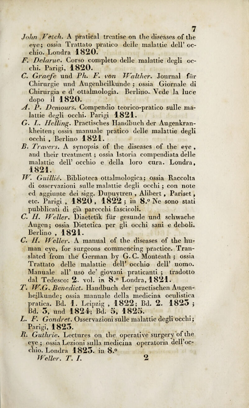John Vetcli. A praticai treatise on ilio diseases of thè eye; ossia Trattato pratico delle malattie dell’ oc¬ chio. Londra 1820. F. Dclarue. Corso completo delle malattie degli oc¬ chi. Parigi, 1820. C. Graefe und Vii. F. von TValther. Journal fiir Chirurgie und Augenlieilkunde ; ossia Giornale di Chirurgia e d’ ottaimologia. Berlino. Vede la luce dopo il 1820. A. P. Demolirs. Compendio teorico-pratico sulle ma¬ lattie degli occhi. Parigi 1821. G. L. Helling. Practisches Handbuch der Augenkran- kheiten; ossia manuale pratico delle malattie degli occhi , Berlino 1821. B. I Tavers. A synopsis of thè diseases of thè eye , and tlieir treatment ; ossia Istoria compendiata delle malattie dell’ occhio e della loro cura. Londra, 1821. TV. Guilliè. Biblioteca ottalmologica; ossia Raccolta di osservazioni sulle malattie degli occhi ; con note ed aggiunte dei sigg. Dupuytren , Alibert , Pariset, etc. Parigi , 1820 , 1822 ; in 8.° Ne sono stati pubblicati di già parecchi fascicoli. C. 11. TVeller. Diaetetik fiir gesunde und scliwache Augen; ossia Dietetica per gli occhi sani e deboli. Berlino , 1821. C. H. TVeller. A manual of thè diseases of thè hu¬ man eye, for surgeons commencing practice. Tran- slated from tlie German by G. C. Monteath ; ossia Trattato delle malattie delP occhio dell5 uomo. Manuale all5 uso de5 giovani praticanti ; tradotto dal Tedesco: 2. voi. in 8.° Londra, 1821. T. TV.G. Benedict. Handbuch der practischen Augen- heilkunde; ossia manuale della medicina oculistica pratica. Bd. 1. Leipzig , 1822; Bd. 2. 1825 ; Bd. 5, und 1824; Bd. 5, 1825. L. F. Gondret. Osservazioni sulle malattie degli occhi ; Parigi, 1825. B. Guthrie. Lectures on thè operative surgery of thè eye ; ossia Lezioni sulla medicina operatoria dell’oc¬ chio. Londra 1825. in 8.° TVeller. T. I. 2