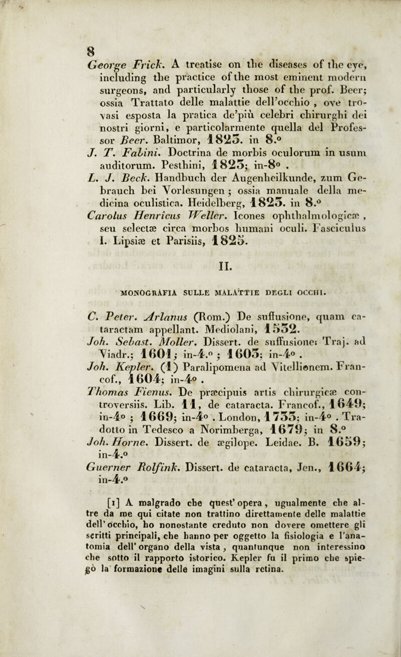 George Frick. A treatise on die diseases of die eye, including thè practice oftlie most eminent modera surgeons, and particularly diose of thè prof. Beer; ossia Trattato delle malattie dell'occhio , ove tro¬ vasi esposta la pratica de’più celebri chirurghi dei nostri giorni, e particolarmente quella del Profes¬ sor Beer. Baltimor, 1823. in 8.° J. T. Fabini. Doctrina de morbis oculorum in usuni auditorum. Pesthini, 1823; in-8° . L. J. Bcch. Handbueli der Augenheilkunde, zum Ge- brauch bei Vorlesungen ; ossia manuale della me¬ dicina oculistica. Heidelberg, 1823. in 8.° Carolus Henricus JVeller. Icones ophthalmologicae , seu selectse circa morbos Immani oculi. Fascicuius I. Lipsise et Parisiis, 1825. II. monografia sulle malattie degli occhi. C. Beter. Arlanus (Rom.) De sufìusione, quam ca- taractam appellant. Mediolani, 1532. Joh. Sebast. Moller. Dissert. de suffusionei Traj. ad Viadr.; 1 BO I ; in-4.° ; 1603; in-4° . Joh. Kepler. (1 ) Paralipomena ad Vitellionem. Fran- cof., 1604; in-4° . Thomas Fienus. De praecipuis arlis chirurgicae con- troversiis. Lib. li, de catara età. Francof., 1649; in-4° ; 1669; in-4° . London, 1733; in-4° . Tra¬ dotto in Tedesco a Norimberga, 1679; in 8.° Joh. Home. Dissert. de aegilope. Leidae. B. 1659; in-4.° Guerner Rolfink. Dissert. de cataracta, Jen., 1664; in-4.° [i] A malgrado che quest’opera, ugualmente che al¬ tre da me qui citate non trattino direttamente delle malattie dell’òcchio, ho nonostante creduto non dovere omettere gli scritti principali, che hanno per oggetto la fisiologia e l’ana¬ tomia dell’ organo della vista , quantunque non interessino che sotto il rapporto istorico. Kepler fu il primo che spie¬ gò la formazione delle imagini sulla retina.
