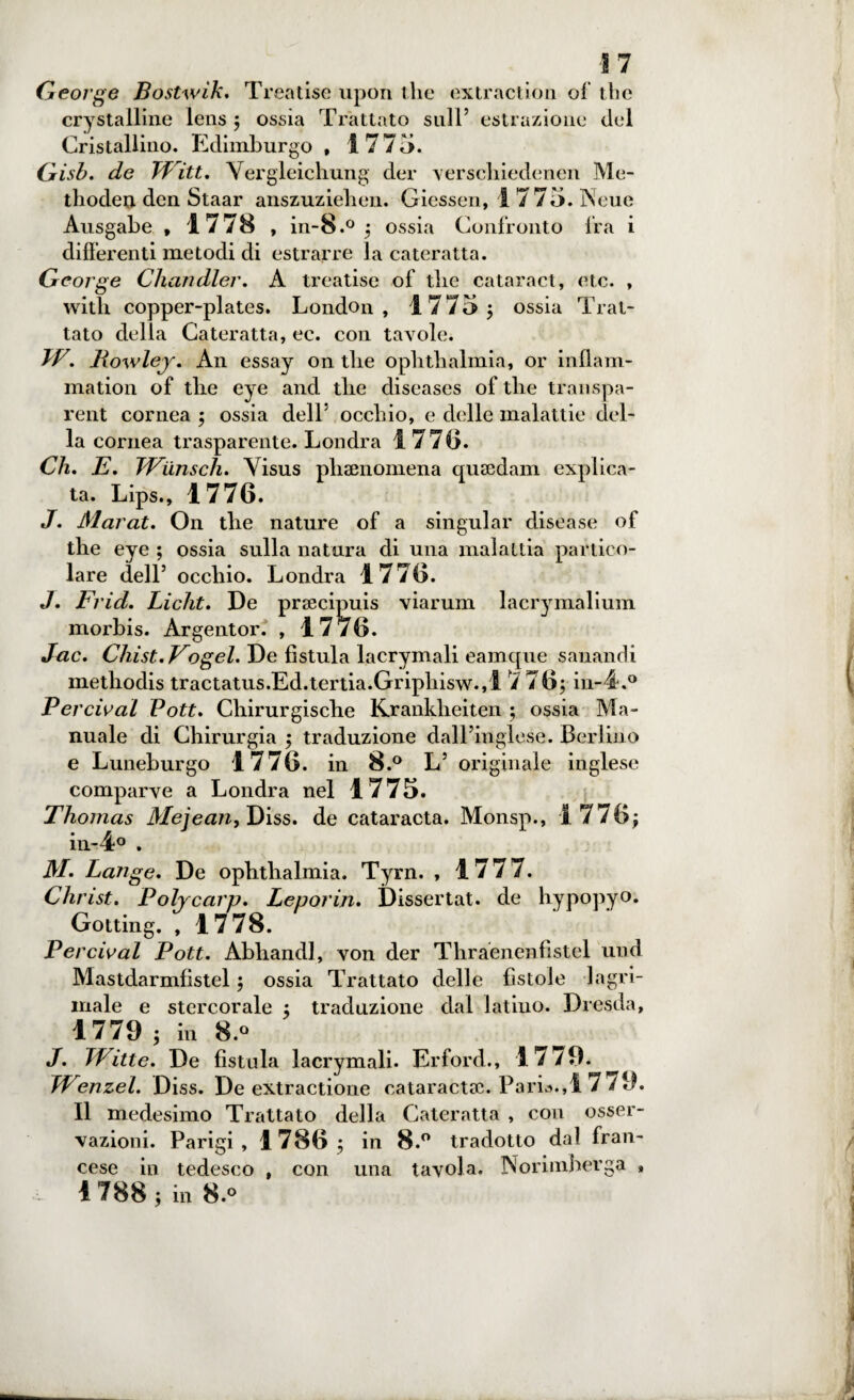 George Bostwik. Treatise upon thè extraction of thè crystalline lens ; ossia Trattato stili5 estrazione del Cristallino. Edimburgo , 1775. Gisb. de TTitt. Vergleichung der verscliiedenen Me- thodeu dcn Staar anszuzieben. Giessen, 1 775. Neue Ausgabe , 1778 , in-8.° ; ossia Confronto fra i differenti metodi di estrarre la cateratta. George Chandler. A treatise of tlie cataract, eto. , with copper-plates. London, 1775; ossia Trat¬ tato delia Cateratta, ec. con tavole. W. Rowley. An essay on tlie oplitlialmia, or infiam¬ ma tion of tlie eye and tlie diseases of tlie transpa- rent cornea ; ossia dell5 occhio, e delle malattie del¬ la cornea trasparente. Londra 1 77(5. Ch. E. Wunsch. Visus phaenomena quaedam esplica¬ ta. Lips., 1776. J. Marat. On tlie nature of a singular disease of thè eye ; ossia sulla natura di una malattia partico¬ lare dell5 occhio. Londra 1776. J. Frid. Licht. De praecipuis viarum lacrymalium morbis. Argentor. , 1776. Jac. Chist.Vogeh De fistula lacrymali eamque sanandi metliodis tractatus.Ed.tertia.Gripliisw.,1 7 76; in-4.° Per rivai Pott. Cliirurgische Kranklieiten ; ossia Ma¬ nuale di Chirurgia ; traduzione dall’inglese. Berlino e Luneburgo 1776. in 8.° L5 originale inglese comparve a Londra nel 1775. Thomas Mejean, Diss. de cataracta. Monsp., 1776; in-4° . M. Lange. De ophtlialmia. Tyrn. , 1777. Christ. Polycarp. Leporin. Dissertai, de hypopyo. Gotting. , 1778. Percival Pott. Abliandl, von der Thraenenfistel und Mastdarmfistel ; ossia Trattato delle fistole lagri- iriale e stercorale ; traduzione dal latino. Dresda, 1779 ; in 8.° J. TVitte. De fistula lacrymali. Erford., 1779. ^ TVenzel. Diss. De extractione cataracta:;. Paria.,17 79. Il medesimo Trattato della Cateratta , con osser¬ vazioni. Parigi, 1786; in 8.° tradotto dal fran¬ cese in tedesco , con una tavola. Norimberga , i- 1 788 ; in 8.°