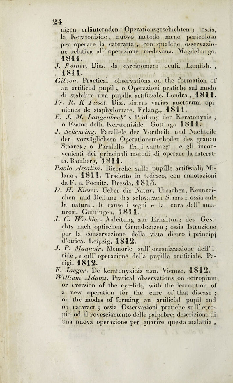 nigen erlauternden Operationsgeschichten ; ossia, la Keratoniside , nuovo metodo meno pericoloso per operare la cateratta , con qualche osservazio¬ ne relativa all5 operazione medesima. Magdeburgo, 1811. J. JRainer. Diss. de carcinomate oculi. Landish. , , 1811. Gibson. Practical oLservations on thè formation of an artificial pupil ; o Operazioni pratiche sul modo di -stabilire una pupilla artificiale. Londra , 1811. Fr. R. K 1 issot. Diss. sistens varias auctorum opi- niones de staphylomate. Erlang., 1811. E. J. M. LangenbecF s Priifung der Keratonyxis ; o Esame delia Keratoniside. Gottinga 1811. J. Sclieuring. Parallele der Vortheile und Nachteile der vorzuglichsen Operationsmethodeu des grauen Staares ; o Paralello fra i vantaggi e gli incon¬ venienti dei principali metodi di operare la caterat¬ ta. Bamberg, 1811. Paolo Assaiini. Ricerche sulle pupille artificiali; Mi¬ lano , 1811. Tradotto in tedesco, con annotazioni da F. a. Poenitz. Dresda, 1815. ]). TI. Kieser. Ueber die Natur, Ursaclien, Kennzei- clien und Heilung dcs scliwarzen Staars ; ossia sul¬ la natura , le cause i segui e la cura dell’ ama- urosi. Gcettingen, 1811. J. C. TFìnkler. Anleitung zur Erlialtung des Gesi- clits nach optiseli en Grundssetzen ; ossia Istruzione per la conservazione della vista dietro i principi d’ottica. Leipzig, 1812. J. P. Maunoir. Memorie sull’ organizzazione dell5 i- ride , e sull5 operazione della pupilla artificiale. Pa¬ rigi, 1812. F. Jaeger. De keratonyxidis usu. Vienine, 1812. William A da iris. Praticai observations on ectropium or eversion of thè eye-lids3 with thè description of a new operation for thè cure of that disease ; on thè modes of forming an artificial pupil and on cataract ; ossia Osservazioni pratiche sull5 etro- pio od il rovesciamento delle palpebre; descrizione di una nuova operazione per guarire questa malattia ,