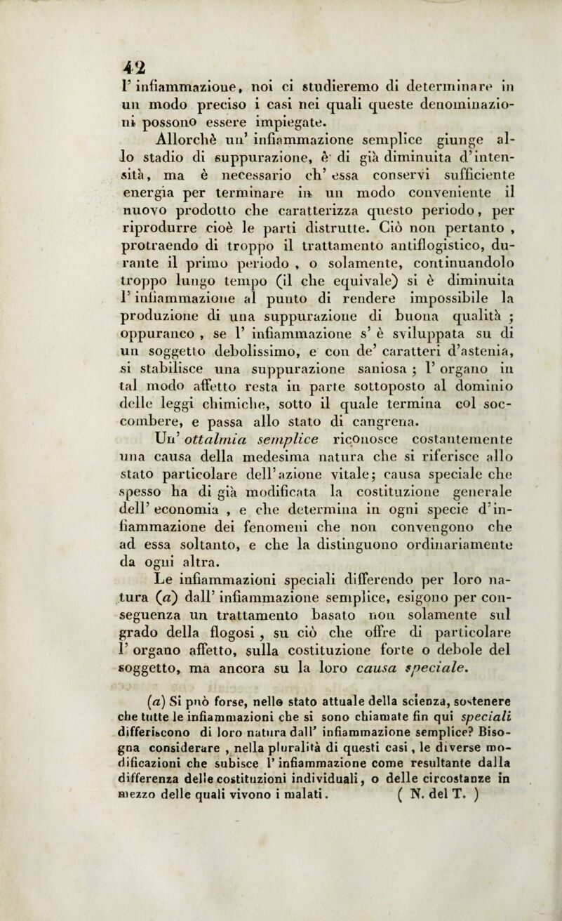 P infiammazione, noi ci studieremo di determinare in un modo preciso i casi nei quali queste denominazio¬ ni possono essere impiegate. Allorché un’ infiammazione semplice giunge al¬ lo stadio di suppurazione, è di già diminuita d’inten¬ sità, ma è necessario eh’ essa conservi sufficiente energia per terminare in un modo conveniente il nuovo prodotto che caratterizza questo periodo, per riprodurre cioè le parti distrutte. Ciò non pertanto , protraendo di troppo il trattamento antiflogistico, du¬ rante il primo periodo , o solamente, continuandolo troppo lungo tempo (il che equivale) si è diminuita l’infiammazione al punto di rendere impossibile la produzione di una suppurazione di buona qualità ; oppuranco , se 1’ infiammazione s’ è sviluppata su di un soggetto debolissimo, e con de’ caratteri d’astenia, si stabilisce una suppurazione saniosa ; 1’ organo in tal modo affetto resta in parte sottoposto al dominio delle leggi chimiche, sotto il quale termina col soc¬ combere, e passa allo stato di cangrena. Un’ ottalmici semplice riconosce costantemente una causa della medesima natura che si riferisce allo stato particolare dell’azione vitale; causa speciale che spesso ha di già modificata la costituzione generale dell’ economia , e che determina in ogni specie d’in¬ fiammazione dei fenomeni che non convengono che ad essa soltanto, e che la distinguono ordinariamente da ogni altra. Le infiammazioni speciali differendo per loro na¬ tura (a) dall’ infiammazione semplice, esigono per con¬ seguenza un trattamento basato non solamente sul grado della flogosi , su ciò che offre di particolare 1’ organo affetto, sulla costituzione forte o debole del soggetto, ma ancora su la loro causa speciale. (à) Si può forse, nell© stato attuale della scienza, sostenere che tutte le infiammazioni che si sono chiamate fin qui speciali differiscono di loro natura dall* infiammazione semplice? Biso¬ gna considerare , nella pluralità di questi casi, le diverse mo¬ dificazioni che subisce l’infiammazione come resultante dalla differenza delle costituzioni individuali, o delle circostanze in mezzo delle quali vivono i malati. ( N. del T. )