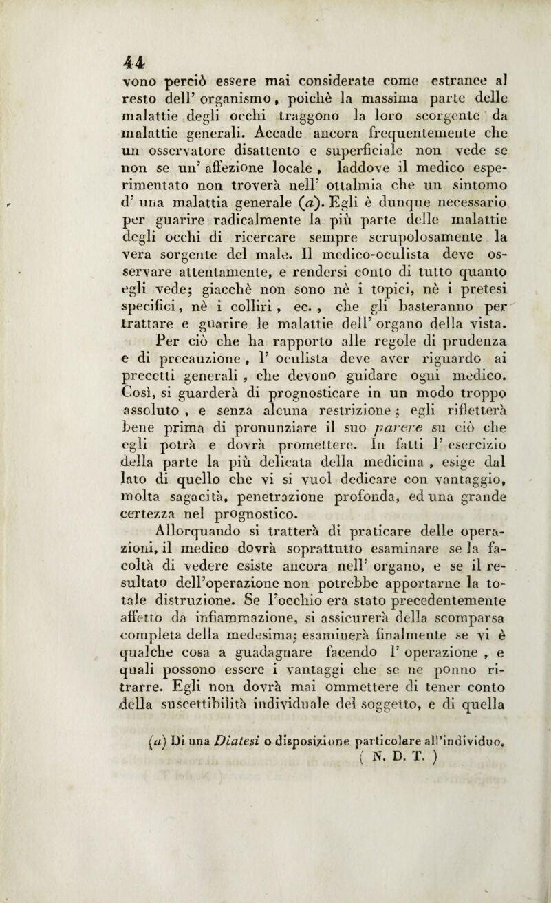 vono perciò essere mai considerate come estranee al resto dell’ organismo, poicliè la massima parte delle malattie degli ocelli traggono la loro scorgente da malattie generali. Accade ancora frequentemente che un osservatore disattento e superficiale non vede se non se un’ affezione locale , laddove il medico espe- rimentato non troverà nell’ ottalmia che un sintomo d’ una malattia generale (a). Egli è dunque necessario per guarire radicalmente la più parte delle malattie degli occhi di ricercare sempre scrupolosamente la vera sorgente del male. Il medico-oculista deve os¬ servare attentamente, e rendersi conto di tutto quanto egli vede; giacché non sono nè i topici, nò i pretesi specifici, nè i colliri , ec. , che gli basteranno per trattare e guarire le malattie dell’ organo della vista. Per ciò che ha rapporto alle regole di prudenza e di precauzione , 1’ oculista deve aver riguardo ai precetti generali , che devono guidare ogni medico. Così, si guarderà di prognosticare in un modo troppo assoluto , e senza alcuna restrizione ; egli rifletterà bene prima di pronunziare il suo parere su ciò che egli potrà e dovrà promettere. In fatti 1’ esercizio della parte la più delicata della medicina , esige dal lato di quello che vi si vuol dedicare con vantaggio, molta sagacità, penetrazione profonda, ed una grande certezza nel prognostico. Allorquando si tratterà di praticare delle opera¬ zioni, il medico dovrà soprattutto esaminare se la fa¬ coltà di vedere esiste ancora nell’ organo, e se il re¬ sultato dell’operazione non potrebbe apportarne la to¬ tale distruzione. Se l’occhio era stato precedentemente affetto da infiammazione, si assicurerà della scomparsa completa della medesima; esaminerà finalmente se vi è qualche cosa a guadagnare facendo 1’ operazione , e quali possono essere i vantaggi che se ne ponno ri¬ trarre. Egli non dovrà mai ommettere di tener conto della suscettibilità individuale del soggetto, e di quella (a) Di una Diatesi o disposizione particolare all’individuo, ( N. D. T. )