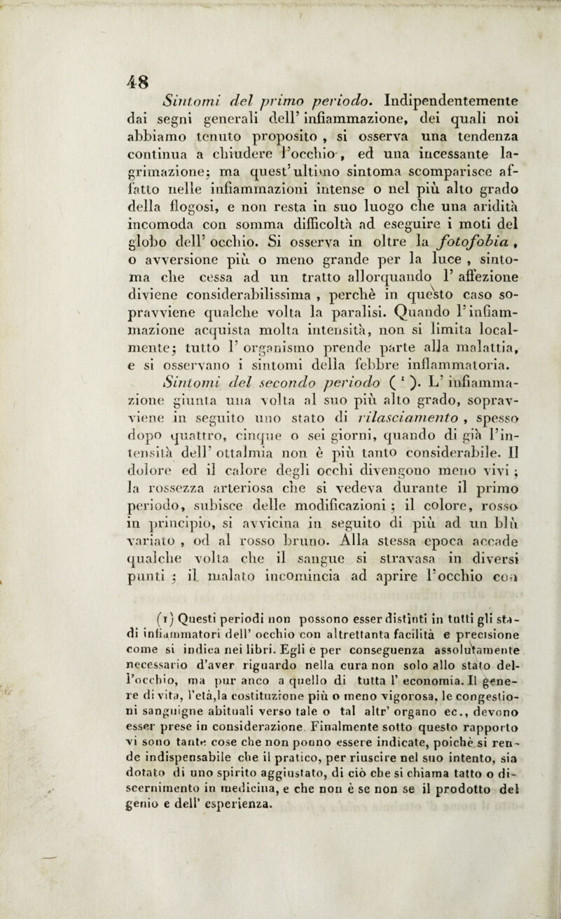 Sintomi del primo periodo. Indipendentemente dai segni generali dell’ infiammazione, dei quali noi abbiamo tenuto proposito , si osserva una tendenza continua a chiudere l’occhio , ed una incessante la- grimazionej ma quest’ultimo sintoma scomparisce af¬ fatto nelle infiammazioni intense o nel più alto grado della flogosi, e non resta in suo luogo che una aridità incomoda con somma difficoltà ad eseguire i moti del globo dell’ occhio. Si osserva in oltre la fotofobia , o avversione più o meno grande per la luce , sinto¬ ma che cessa ad un tratto allorquando 1’ affezione diviene considerabilissima , perchè in questo caso so¬ pravviene qualche volta la paralisi. Quando l’infiam¬ mazione acquista molta intensità, non si limita local¬ mente $ tutto 1 organismo prende parte alla malattia, e si osservano i sintomi della febbre infiammatoria. Sintomi del secondo periodo ( 1 ). L’ infiamma¬ zione giunta una volta al suo più alto grado, soprav¬ viene in seguito uno stato di rilasciamento , spesso dopo quattro, cinque o sei giorni, quando di già l’in¬ tensità dell’ ottalmia non è più tanto considerabile. II dolore ed il calore degli occhi divengono meno vivi -, la rossezza arteriosa che si vedeva durante il primo periodo, subisce delle modificazioni ; il colore, rosso in principio, si avvicina in seguito di più ad un blù variato , od al rosso bruno. Alla stessa epoca accade qualche volta che il sangue si stravasa in diversi punti 5 il malato incomincia ad aprire l’occhio con (i) Questi periodi non possono esser distinti in tutti gli stri¬ di infiammatori dell’ occhio con altrettanta facilità e precisione come si indica nei libri. Egli e per conseguenza assolutamente necessario d’aver riguardo nella cura non solo allo stato dei- rocchio, ma pur anco a quello di tutta 1’ economia.il gene¬ re di vita, l’età,la costituzione più o meno vigorosa, le congestio¬ ni sanguigne abituali verso tale o tal altr’ organo ec., devono esser prese in considerazione Finalmente sotto questo rapporto vi sono tante cose che non potino essere indicate, poiché si ren¬ de indispensabile che il pratico, per riuscire nel suo intento, sia dotato di uno spirito aggiustato, di ciò che si chiama tatto o di- scernimento in medicina, e che non è se non se il prodotto dei genio e dell’ esperienza.