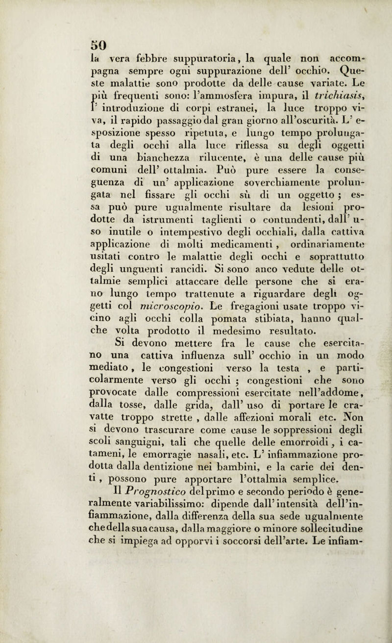 la vera febbre suppuratoria, la quale non accom¬ pagna sempre ogni suppurazione dell5 occhio. Que¬ ste malattie sono prodotte da delle cause variate. Le più frequenti sono: l’ammosfera impura, il trichiasis, I introduzione di corpi estranei, la luce troppo vi¬ va, il rapido passaggio dal gran giorno all’oscurità. L’ e- sposizione spesso ripetuta, e lungo tempo prolunga¬ ta degli occhi alla luce riflessa su degli oggetti di una bianchezza rilucente, è una delle cause più comuni dell’ ottalinia. Può pure essere la conse¬ guenza di un’ applicazione soverchiamente prolun¬ gata nel fissare gli occhi sù di un oggetto ; es¬ sa può pure ugualmente risultare da lesioni pro¬ dotte da istrumenti taglienti o contundenti, dall u- so inutile o intempestivo degli occhiali, dalla cattiva applicazione di molti medicamenti , ordinariamente usitati contro le malattie degli occhi e soprattutto degli unguenti rancidi. Si sono anco vedute delle ot- talmie semplici attaccare delle persone che si era¬ no lungo tempo trattenute a riguardare degli og¬ getti col microscopio. Le fregagioni usate troppo vi¬ cino agli occhi colla pomata stibiata, hanno qual¬ che volta prodotto il medesimo resultato. Si devono mettere fra le cause che esercita¬ no una cattiva influenza sull’ occhio in un modo mediato, le congestioni verso la testa , e parti¬ colarmente verso gli occhi $ congestioni che sono provocate dalle compressioni esercitate nell’addome, dalla tosse, dalle grida, dall’ uso di portare le cra¬ vatte troppo strette , dalle affezioni morali etc. Non si devono trascurare come cause le soppressioni degli scoli sanguigni, tali che quelle delle emorroidi, i ca- tameni, le emorragie nasali, etc. L’ infiammazione pro¬ dotta dalla dentizione nei bambini, e la carie dei den¬ ti , possono pure apportare l’ottalmia semplice. Il Prognostico del primo e secondo periodo è gene¬ ralmente variabilissimo: dipende dall’intensità dell’in¬ fiammazione, dalla differenza della sua sede ugualmente chedellasuacausa, dallamaggiore o minore sollecitudine che si impiega ad opporvi i soccorsi dell’arte. Le infìam-