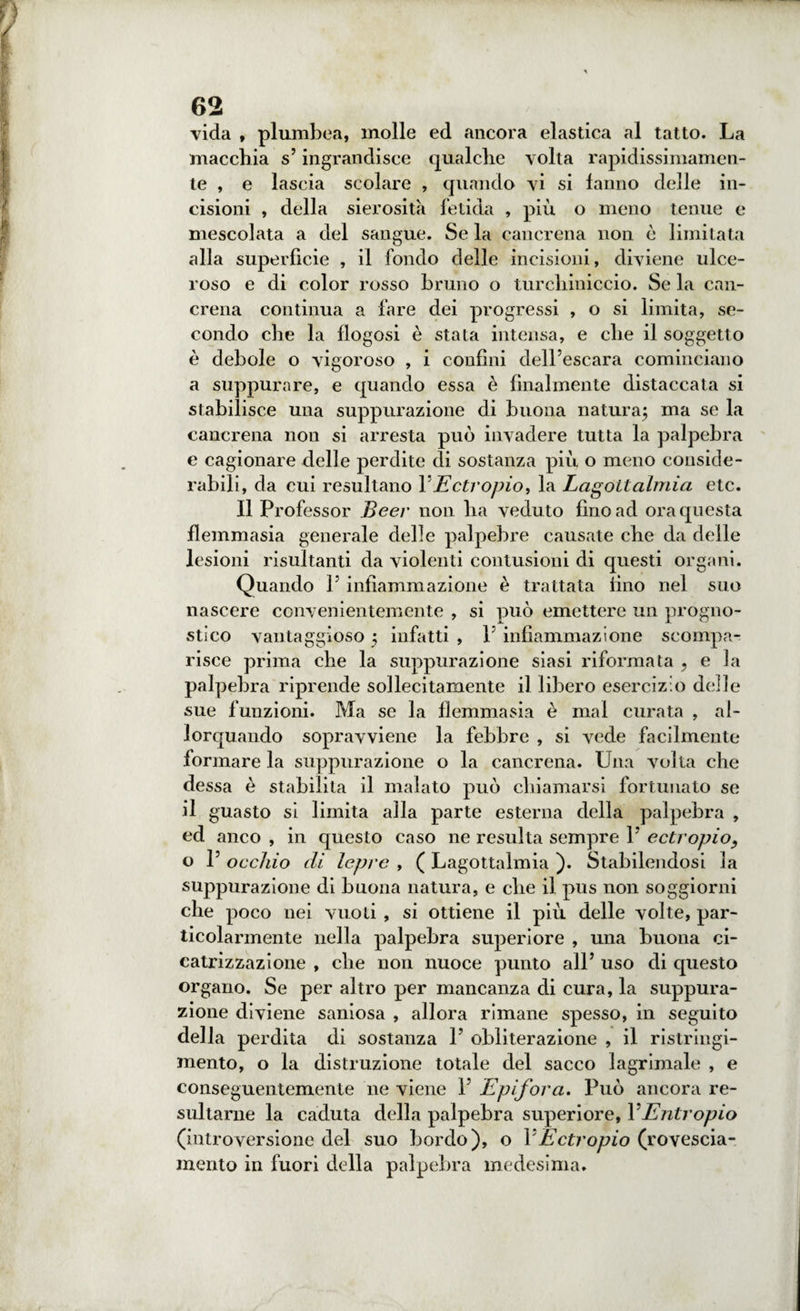vida , plumbea, molle ed ancora elastica al tatto. La macchia s5ingrandisce qualche volta rapidissimamen¬ te , e lascia scolare , quando vi si fanno delle in¬ cisioni , della sierosità fetida , più o meno tenue e mescolata a del sangue. Se la cancrena non è limitata alla superficie , il fondo delle incisioni, diviene ulce¬ roso e di color rosso bruno o turchiniccio. Se la can¬ crena continua a fare dei progressi , o si limita, se¬ condo che la flogosi è stata intensa, e che il soggetto è debole o vigoroso , i confini dell’escara cominciano a suppurare, e quando essa è finalmente distaccata si stabilisce una suppurazione di buona natura; ma se la cancrena non si arresta può invadere tutta la palpebra e cagionare delle perdite di sostanza più o meno conside¬ rabili, da cui resultano Y Ectropio, la Lagoilalmia etc. Il Professor Beer non ha veduto fino ad ora questa flemmasia generale delle palpebre causate che da delle lesioni risultanti da violenti contusioni di questi organi. Quando 1’ infiammazione è trattata fino nel suo nascere convenientemente , si può emettere un progno¬ stico vantaggioso ; infatti , 1’ infiammazione scompa¬ risce prima che la suppurazione siasi riformata , e la palpebra riprende sollecitamente il libero esercizio delle sue funzioni. Ma se la flemmasia è mal curata , al¬ lorquando sopravviene la febbre , si vede facilmente formare la suppurazione o la cancrena. Una volta che dessa è stabilita il malato può chiamarsi fortunato se il guasto si limita alla parte esterna della palpebra , ed anco , in questo caso ne resulta sempre 1’ ectropio, o 1’ occhio di lepre , ( Lagottalmia ). Stabilendosi la suppurazione di buona natura, e che il pus non soggiorni che poco nei vuoti, si ottiene il più delle volte, par¬ ticolarmente nella palpebra superiore , una buona ci¬ catrizzazione , che non nuoce punto all5 uso di questo organo. Se per altro per mancanza di cura, la suppura¬ zione diviene saniosa , allora rimane spesso, in seguito della perdita di sostanza 1’ obliterazione , il ristringi¬ mento, o la distruzione totale del sacco lagrimale , e conseguentemente ne viene 1’ Epifora. Può ancora re¬ sultarne la caduta della palpebra superiore, 1*Entropio (introversione del suo bordo), o Y Ectropio (rovescia¬ mento in fuori della palpebra medesima.
