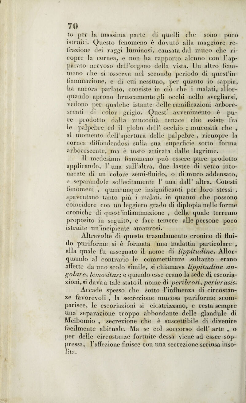 lo per la massima parte di quelli die sono poco istruiti. Questo fenomeno è dovuto alia maggiore re¬ trazione dei raggi luminosi, causata dal muco che ri¬ copre la cornea, e non ha rapporto alcuno con l’ap¬ parato nervoso dell’organo della vista. Un altro feno¬ meno che si osserva nel secondo periodo di quest’in¬ fiammazione, c di cui nessuno, per quanto io sappia, ha ancora parlato, consiste in ciò che i malati, allor¬ quando aprono bruscamente gli occhi nello svegliarsi, vedono per qualche istante delle ramificazioni arbore¬ scenti di color grigio. Quest’ avvenimento è pu¬ re prodotto dalla mucosità tenace che esiste fra le palpebre ed il globo dell’ occhio ; mucosità che „ al momento dell’apertura delle palpebre , ricuopre la cornea diffondendosi sulla sua superficie sotto forma arborescente, ma è tosto attirata dalle lagrime. Il medesimo fenomeno può essere pure prodotto applicando, l’una sull’altra, due lastre di vetro into¬ nacale di un colore semi-fluido, o di muco addensato, e separandole sollecitamente 1’ una dall’ altra. Cotesti fenomeni , quantunque insignificanti per loro stessi , spaventano tanto più i malati, in quanto che possono coincidere con un leggiero grado di diplopia nelle forme croniche di quest’infiammazione , della quale terremo proposito in seguito, e fare temere alle persone poco istruite un’incipiente amaurosi. Altrevolte di questo trasudamento cronico di flui¬ do puriforme si è formata una malattia particolare , alla quale fu assegnato il nome di lippitudine. Allor¬ quando al contrario le commettiture soltanto erano affette da uno scolo simile, si chiamava lippitudine an¬ golare■, lemositas; e quando esse erano la sede di escoria¬ zioni, si dava a tale statoli nome di peribrosi, perivi'asis. Accade spesso che sotto l’influenza di circostan¬ ze favorevoli , la secrezione mucosa puriforme scom¬ parisce, le escoriazioni si cicatrizzano, e resta sempre una separazione troppo abbondante delle glandule di Meibomio , secrezione che è suscettibile di divenire facilmente abituale. Ma se col soccorso dell’ arte , o per delle circostanze fortuite dessa viene ad esser sop¬ pressa, l’affezione finisce con una secrezione seriosa inso¬ lita.