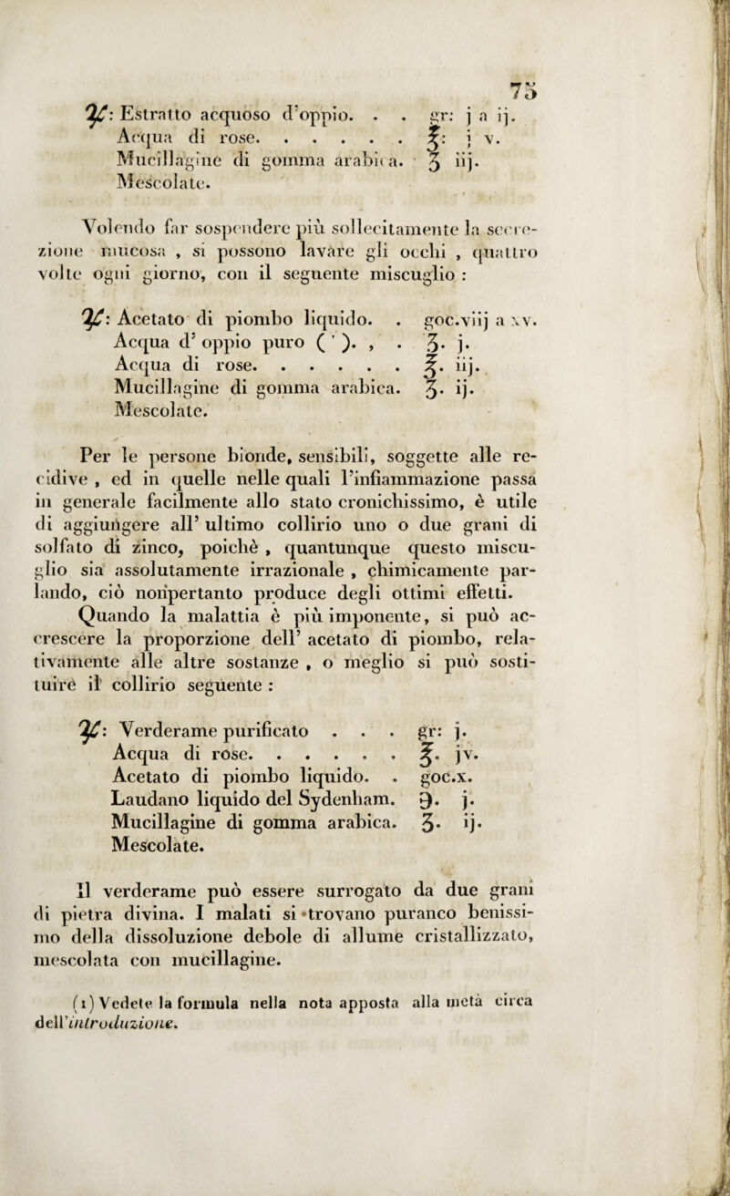 OjC: Estratto acquoso d’oppio. . . gr: j a ij. Acqua di rose.j v. Mucillagine di gomma arabica. 3 dj. Mescolate. Volendo far sospendere più sollecitamente la secre¬ zione mucosa , si possono lavare gli occhi , quattro volte ogni giorno, con il seguente miscuglio : Ifi: Acetato di piombo liquido. . goc.viij a xv. Acqua dJ oppio puro ( ' ). , . 3* j* Acqua di rose.iij. Mucillagine di gomma arabica. 3* ij« Mescolate. Per le persone bionde, sensibili, soggette alle re¬ cidive , ed in quelle nelle quali l’infiammazione passa in generale facilmente allo stato cronicliissimo, è utile di aggiungere all’ ultimo collirio uno o due grani di solfato di zinco, poiché , quantunque questo miscu¬ glio sia assolutamente irrazionale , chimicamente par¬ lando, ciò nonpertanto produce degli ottimi effetti. Quando la malattia è più imponente, si può ac¬ crescere la proporzione dell’ acetato di piombo, rela¬ tivamente alle altre sostanze , o meglio si può sosti¬ tuirò il collirio seguente : Ifi: Verderame purificato . . . gr: j. Acqua di rose.jv. Acetato di piombo liquido. . goc.x. Laudano liquido del Sydenham. £). j. Mucillagine di gomma arabica. 3* ij* Mescolate. Il verderame può essere surrogato da due grani di pietra divina. I malati si «trovano puranco benissi¬ mo della dissoluzione debole di allume cristallizzato, mescolata con mucillagine. (x) Vedete la formula nella nota apposta alla metà circa àe\V introduzione.