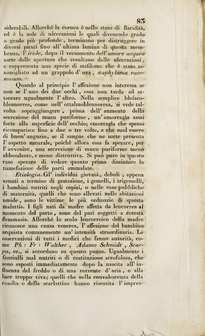 t 85 sidernbili. Allorché la cornea è nello stato di flacidità, ed è la sede di ulcerazioni le quali divenendo grado a grado più profonde , terminano per distruggere in diversi punti fino all’ ultima lamina di questa mem¬ brana, F iride, dopo il versamento deli umore acqueo sorte dalle aperture che resultano dalle ulcerazioni , e rappresenta una specie di stafìloma che è stato as¬ somigliato ad un grappolo d’ uva , si aphjloma rcice- mosum. Quando al principio F affezione non interessa se non se F uno dei due occhi , essa non tarda ad at¬ taccare ugualmente F altro. Nella semplice blefaro- blennorrea, come nell’ ottalmoblennorrea, si vede tal¬ volta sopraggiungere , prima dell’ aumento della secrezione del muco puriforme , un’ emorragìa assai forte alla superficie dell’ occhio; emorragìa che spesso ricomparisce fino a due o tre volte, e che suol essere di buon’ augurio, se il sangue che ne sorte presenta F aspetto naturale, poiché allora essa fa sperare, per F avvenire , una secrezione di muco puriforme meno abbondante, e meno distruttiva. Si può pure in questo caso sperare di vedere quanto prima diminuire la tumefazione delle parti ammalate. Etiologia. Gl’ individui giovani, deboli , appena venuti a termine di gestazione, i gemelli, i trigemelli, i bambini nutriti negli ospizi, o nelle case pubbliche di maternità, quelli che sono allevati nelle abitazioni umide , sono le vittime le più ordinarie di questa malattia. I figli nati da madre affetta da leucorrea al momento del parto , sono del pari soggetti a cotesta flemmasia. Allorché lo scolo leucorreico della madre riconosce una causa venerea, F affezione del bambino acquista comunemente un’ intensità straordinaria. Le osservazioni di tutti i medici che fanno autorità, co¬ me Ph : Fr : Walther , Adamo Schmidt , Scar- pay ec., si accordano su questo punto. Ugualmente i fanciulli mal nutriti o di costituzione scrofolosa, che sono esposti immediatamente dopo la nascita all’ in¬ fluenza del freddo o di una corrente d’ aria , o alla luce troppo viva; quelli che nella convalescenza della rosolìa o della scarlattina hanno risentita F impres-