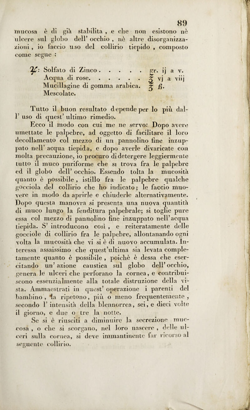 mucosa è di già stabilita , e che non esistono nè ulcere sul globo dell’ occhio , nè altre disorganizza¬ zioni , io laccio uso del collirio tiepido , composto come segue : Solfato di Zinco.gr. ij a v. Acqua di rose.3 vj a viij Mucillagine di gomma arabica. ? /J. Mescolate. Tutto il buon resultato depende per Io piu daì- r uso di quest’ ultimo rimedio. Ecco il modo con cui me ne servo: Dopo avere umettate le palpebre, ad oggetto di facilitare il loro decollamento col mezzo di un pannolino fine inzup¬ pato nell’ acqua tiepida, e dopo averle divaricate con molta precauzione,, io procuro di detergere leggiermente tutto il muco puriforme che si trova fra le palpebre ed il globo dell’ occhio. Essendo tolta la mucosità quanto è possibile , istillo fra le palpebre qualche gocciola del collirio che ho indicato ; le faccio muo¬ vere in modo da aprirle e chiuderle alternativamente. Dopo questa manovra si presenta una nuova quantità di muco lungo la fenditura palpebrale; si toglie pure essa col mezzo di pannolino fine inzuppato nell’acqua tiepida. S’ introducono così , e reiteratamente delle gocciole di collirio fra le palpebre, allontanando ogni volta la mucosità che vi si è di nuovo accumulata. In¬ teressa assaissimo che quest’ultima sia levata comple¬ tamente quanto è possibile , poiché è dessa che eser¬ citando un’azione caustica sul globo dell’occhio, genera le ulceri che perforano la cornea, e contribui¬ scono essenzialmente alla totale distruzione della vi¬ sta. Ammaestrati in quest’ operazione i parenti del bambino , ia ripetono, più o meno frequentemente ? secondo 1’ intensità della blennorrea, sei, e dieci volte il giorno, e due o tre la notte. Se si è riusciti a diminuire la secrezione muc- eosa , o che si scorgano, nel loro nascere , delle ul¬ ceri sulla cornea, si deve immantinente far ricorso al seguente collirio.