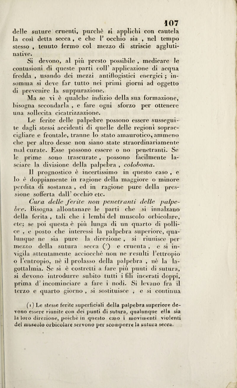 delle suture cruenti, purché si applichi con cautela la così detta secca , e che 1* occhio sia , nel tempo stesso , tenuto fermo col mezzo di striscio aggluti¬ na ti ve. Si devono, al più presto possibile , medicare le contusioni di queste parti coll5 applicazione di acqua fredda , usando dei mezzi antiflogistici energici ; in¬ somma si deve far tutto nei primi giorni ad oggetto di prevenire la suppurazione. Ma se vi è qualche indizio della sua formazione, bisogna secondarla , e fare ogni sforzo per ottenere una sollecita cicatrizzazione. Le ferite delle palpebre possono essere sussegui¬ te dagli stessi accidenti di quelle delle regioni soprac¬ cigliare e frontale, tranne lo stato amaurotico^ammeno che per altro desse non siano state straordinariamente mal curate. Esse possono essere o no penetranti. Se le prime sono trascurate , possono facilmente la¬ sciare la divisione della palpebra , coloboma. Il prò gnostico è incertissimo in questo caso , e lo è doppiamente in ragione della maggiore o minore perdita di sostanza , ed in ragione pure della pres¬ sione sofferta dall’ occhio etc. Cura delle ferite non penetranti delle palpe¬ bre. Bisogna allontanare le parti che si innalzano della ferita , tali che i lembi del muscolo orbicolare, etc; se poi questa è più lunga di un quarto di polli¬ ce , e posto che interessi la palpebra superiore, qua¬ lunque ne sia pure la direzione , si riunisce per mezzo della sutura secca (') e cruenta , e si in¬ vigila attentamente acciocché non ne resulti l’ettropio o l’entropio, nè il prolasso della palpebra , nè la la- gottalmia. Se si è costretti a fare più punti di sutura, si devono introdurre subito tutti i fili incerati doppi, prima d incominciare a fare i nodi. Si levano fra il terzo e quarto giorno , si sostituisce , e si continua (i) Le stesse ferite superficiali della palpebra superiore de¬ vono essere riunite con dei punti di sutura, qualunque ella sia la loro direzione, poiché in questo caso i movi menti violenti del muscolo orbicolare servono per scomporre la sutura secca.