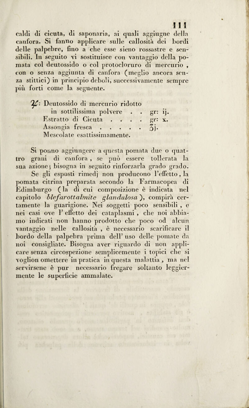 caldi di cicuta, di saponaria, ai quali aggiugne della canfora. Si fanno applicare sulle callosità dei bordi delle palpebre, fino a che esse sieno rossastre e sen¬ sibili. In seguito vi sostituisce con vantaggio della po¬ mata col deutossido o col protocloruro di mercurio , con o senza aggiunta di canfora (meglio ancora sen¬ za stittici) in principio deboli, successivamente sempre più forti come la seguente. Deutossido di mercurio ridotto in sottilissima polvere . . gr: ij. Estratto di Cicuta .... gr: x. Assongià fresca.3j* Mescolate esattissimamente. Si ponno aggiungere a questa pomata due o quat¬ tro grani di canfora , se può essere tollerata la sua azione; bisogna in seguito rinforzarla grado grado. Se gli esposti rimedj non producono l’effetto, la pomata citrina preparata secondo la Farmacopea di Edimburgo ( la di cui composizione è indicata nel capitolo blefarottalmite glandulosa ), compirà cer¬ tamente la guarigione. Nei soggetti poco sensibili , e nei casi ove 1’ elfetto dei cataplasmi , die noi abbia¬ mo indicati non hanno prodotto clic poco od alcun vantaggio nelle callosità , è necessario scarificare il bordo della palpebra prima dell’ uso delle pomate da noi consigliate. Bisogna aver riguardo di non appli¬ care senza circospezione semplicemente i topici clic si voglion omettere in pratica in questa malattia , ma nel servirsene è pur necessario fregare soltanto leggier¬ mente le superficie ammalate.