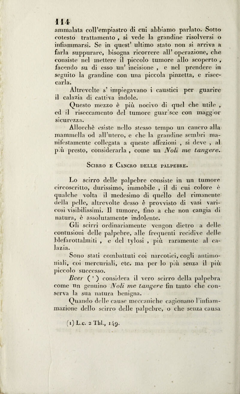 ammalata coll’em piasti” o di cui abbiamo parlato. Sotto cotesto trattamento , si vede la grandine risolversi o infiammarsi. Se in quest’ ultimo stato non si arriva a farla suppurare, bisogna ricorrere all’ operazione, clic consiste nel mettere il piccolo tumore allo scoperto , facendo su di esso un’ incisione , e nel prendere in seguito la grandine con una piccola pinzetta, e risec¬ carla. Altrevclte s’ impiegavano i caustici per guarire il cala zia di cattiva indole. Questo mezzo è più nocivo di quel che utile , ed il riseccamento del tumore guarisce con maggior sicurezza. Allorché esiste nello stesso tempo un cancro alla mammella od all’utero, e che la grandine sembri ma¬ nifestamente collegata a queste affezioni , si deve , al più presto, considerarla , come un Noli me tangere. Scirro e Cancro delle palpebre. Lo scirro delle palpebre consiste in un tumore circoscritto, durissimo, immobile , il di cui colore è qualche volta il medesimo di quello del rimanente della pelle, altrevolte desso è provvisto di vasi vari¬ cosi visibilissimi. Il tumore, lino a che non cangia di natura, è assolutamente indolente. Gli scirri ordinariamente vengon dietro a delie contusioni delle palpebre, alle frequenti recidive delle blefarottalmiti , e del tylosi , più raramente al ca- lazia. Sono stali combattuti coi narcotici, cogli antimo¬ niali, coi mercuriali, etc* ma per lo più senza il più piccolo successo. Beer ( ' ) considera il vero scirro della palpebra come un genuino Noli me tangere fin tanto che con¬ serva la sua natura benigna. Quando delle cause meccaniche cagionano l’infiam¬ mazione dello scirro delle palpebre, o che senza causa i) L.c. 2 Thl., 149.