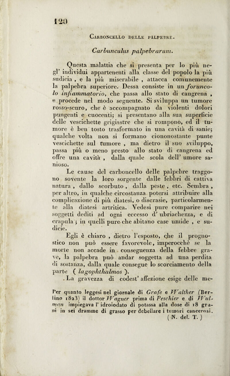 Carboncello delle palpebre. Carbunculus palpebrar uni. Questa malattia che si presenta per lo più ne¬ gl' individui appartenenti alla classe del popolo la più sudicia , e la più miserabile , attacca comunemente la palpebra superiore. Dessa consiste in un forunco¬ lo infiammatorio, che passa allo stato di cangrena , e procede nel modo seguente. Si sviluppa un tumore rosso-scuro, che è accompagnato da violenti dolori pungenti e cuocenti; si presentano alla sua superfìcie delle vescichette grigiastre che si rompono, ed il tu¬ more è ben tosto trasformato in una cavità di sanie; qualche volta non si formano ciononostante punte vescichette sul tumore , ma dietro il suo sviluppo, passa più o meno presto allo stato di cangrena ed offre una cavità , dalla quale scola dell’ umore sa¬ nioso. Le cause del carboncello delle palpebre traggo¬ no sovente la loro sorgente dalle febbri di cattiva natura , dallo scorbuto , dalla peste , etc. Sembra , per altro, in qualche circostanza potersi attribuire alla complicazione di più diatesi, o discrasie, particolarmen¬ te alla diatesi artritica. Yedesi pure comparire nei soggetti dediti ad ogni eccesso d* ubriachezza, e di crapula ; in quelli pure-che abitano case umide , e su¬ dicie. Egli è chiaro , dietro l’esposto, che il progno¬ stico non può essere favorevole, imperocché se la morte non accade in conseguenza della febbre gra¬ ve, la palpebra può andar soggetta ad una perdita di sostanza, dalla quale consegue lo scorciamento della parte ( lagophthalmos ). . La gravezza di codest’ affezione esige delle mc- T’er quanto leggesi nel giornale di Grofe e TP^alther (Ber¬ lino 1823) il dottor Vf/agner prima di Peschier e di Ppul- man impiegava 1’ idroiodato di potassa alla dose di 18 gra¬ ni in sei dramme di grasso per debellare i tumori cancerosi. ( N. del. T. )