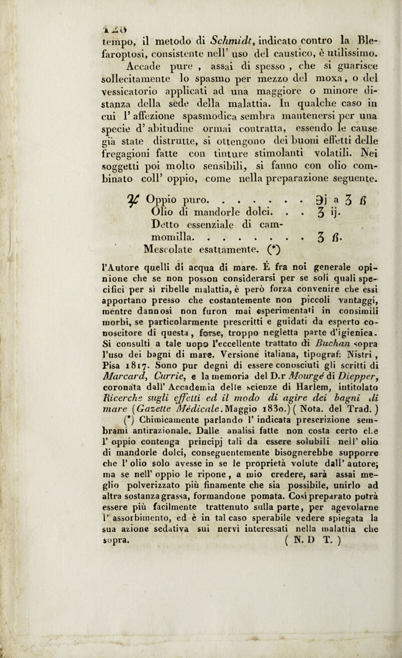 faroplosi, consistente nell5 uso del caustico, è utilissimo. Accade pure , assai di spesso , che si guarisce sollecitamente lo spasmo per mezzo del moxa, o del vessicatorio applicati ad una maggiore o minore di¬ stanza della sede della malattia. In qualche caso in cui 1* affezione spasmodica sembra mantenersi per una specie d’ abitudine ormai contratta, essendo le cause già state distrutte, si ottengono dei buoni efletti delle fregagioni fatte con tinture stimolanti volatili. Nei soggetti poi molto sensibili, si fanno con olio com¬ binato coll’ oppio, come nella preparazione seguente. Oppio puro.a 3 (l Olio di mandorle dolci. . . 3 ìj* Detto essenziale di cam- momilla. ..3 U* Mescolate esattamente. (*) l’Autore quelli di acqua di mare. É fra noi generale opi¬ nione che se non posson considerarsi per se soli quali spe¬ cifici per sì ribelle malattia, è però forza convenire che essi apportano presso che costantemente non piccoli vantaggi, mentre dannosi non furon mai esperimentaH in consimili morbi, se particolarmente prescritti e guidati da esperto co¬ noscitore di questa, forse, troppo negletta parte d’igienica. Si consulti a tale uopa ^eccellente trattato di Buchan sopra l’uso dei bagni di mar®. Versione italiana, tipografi Nistri , Pisa 1817. Sono pur degni di essere conosciuti gli scritti di Marcarci, Currie, e la memoria del D.r Mourgé di Diepper, coronata dall’ Accademia delle scienze di Harlem, intitolato Ricerche sugli effetti ed il modo di agire dei bagni di mare [Gazette Médicale. Maggio i83o.) ( Nota, del Trad. ) (*) Chimicamente parlando 1’ indicata prescrizione sem¬ brami antirazionale. Dalle analisi fatte non costa certo che 1’ oppio contenga principj tali da essere solubili nell’ olio di mandorle dolci, conseguentemente bisognerebbe supporre che l’olio solo avesse in se le proprietà volute dall’autore; ma se nell’ oppio le ripone, a mio credere, sarà assai me¬ glio polverizzato più finamente che sia possibile, unirlo ad altra sostanza grassa, formandone pomata. Così preparato potrà essere più facilmente trattenuto sulla parte, per agevolarne l’ assorbimento, ed è in tal caso sperabile vedere spiegata la sua azione sedativa sui nervi interessati nella malattia che sopra. ( N. D T. )