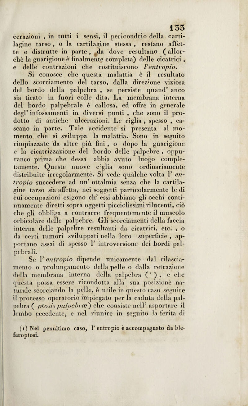 cerazioni , in tutti i sensi, il pericondrio della carti¬ lagine tarso , o la cartilagine stessa , restano affet¬ te e distrutte in parte, da do\e resultano ( allor¬ ché la guarigione è finalmente completa) delle cicatrici , e delle contrazioni die costituiscono Ventropio. Si conosce die questa malattia è il resultato dello scorciamento del tarso, dalla direz*one -viziosa del bordo della palpebra , se persiste quand’ anco sia tirato in fuori colle dita. La membrana interna del bordo palpebrale è callosa, ed offre in generale degl’ infossamenti in diversi punti , cbe sono il pro¬ dotto di antiche ulcerazioni. Le ciglia , spesso , ca¬ scano in parte. Tale accidente si presenta al mo¬ mento cbe si sviluppa la malattia. Sono in seguito rimpiazzate da altre più fini , o dopo la guarigione e la cicatrizzazione del bordo delle palpebre , oppu- ranco prima cbe dessa abbia avuto luogo comple¬ tamente. Queste nuove c’glia sono ordinariamente distribuite irregolarmente. Si vede qualche volta 1’ en¬ tropio succedere ad un’ ottalmia senza che la cartila¬ gine tarso sia affetta, nei soggetti particolarmente le di cui occupazioni esigono eli’ essi abbiano gli occhi conti¬ nuamente diretti sopra oggetti picciclissimi rilucenti, ciò che gli obbliga a contrarre frequentemente il muscolo orbieoi are delle palpebre. Gli scorciamenti della faccia interna delle palpebre resultanti da cicatrici, etc. , o da certi tumori sviluppati nella loro superfìcie , ap¬ portano assai di spesso 1’ introversione dei bordi pal¬ pebrali. Se 1’ entropio dipende unicamente dal rilascia¬ meli! o o prolungamento della pelle o dalla retrazione della membrana interna della palpebra ( 1 ) , e che questa possa essere ricondotta alla sua posizione na¬ turale scorciando la pelle, è utile in questo caso seguire il processo operatorio impiegato per la caduta della pal¬ pebra ( ptosis palpebrce') che consiste nell’ asportare il lembo eccedente, e nel riunire in seguito la ferita di (i) Nel penultimo caso, 1’ entropie è accompagnato da ble* faroptosi.