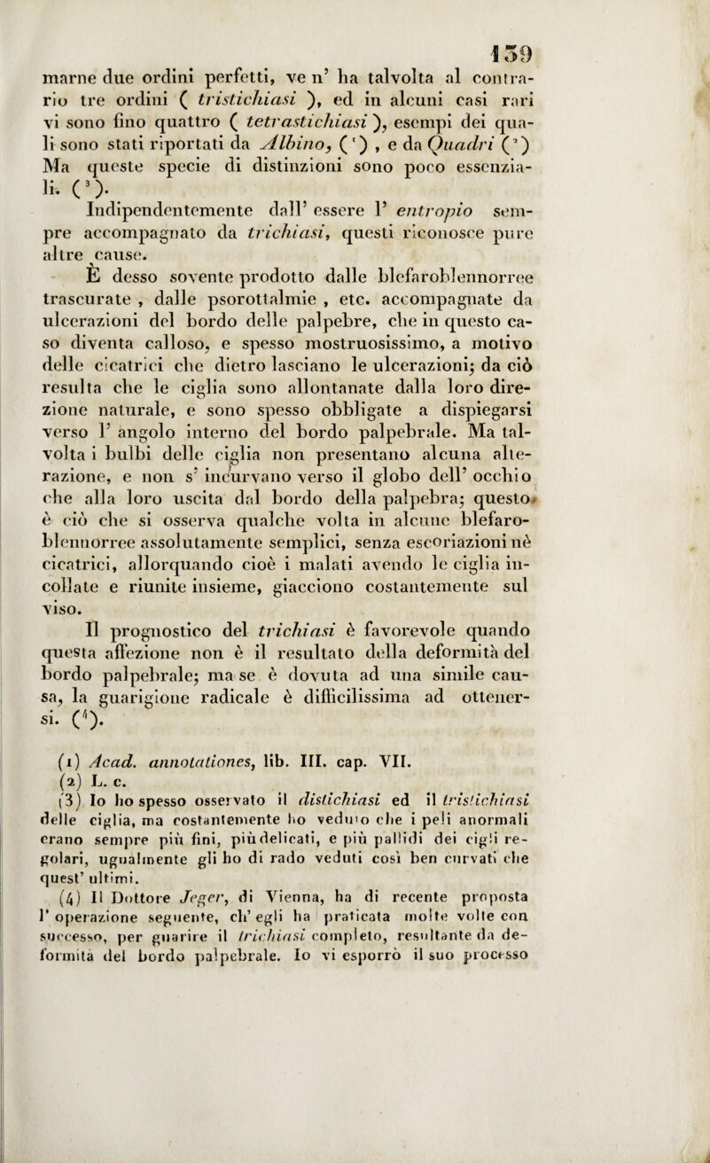 marne due ordini perfetti, ve n’ ha talvolta al con ira¬ rio tre ordini ( tristichiasi ), ed in alcuni casi rari vi sono fino quattro ( tetr asti chiusi ), esempi dei qua¬ li sono stati riportati da Albino, (') , e da Quadri (a) Ma queste specie di distinzioni sono poco essenzia¬ li. C). Indipendentemente dall’ essere 1’ entropio sem¬ pre accompagnato da trichiasi, questi riconosce pure altre cause. È desso sovente prodotto dalle blefaroblennorree trascurate , dalle psorottalmie , etc. accompagnate da ulcerazioni del bordo delle palpebre, che in questo ca¬ so diventa calloso, e spesso mostruosissimo, a motivo delle cicatrici che dietro lasciano le ulcerazioni; da ciò resulta che le cieli a sono allontanate dalla loro dire- O zione naturale, e sono spesso obbligate a dispiegarsi verso 1’ angolo interno del bordo palpebrale. Ma tal¬ volta i bulbi delle ciglia non presentano alcuna alte¬ razione, e non s* incurvano verso il globo dell’ occhio che alla loro uscita dal bordo della palpebra* questo* è ciò che si osserva qualche volta in alcune blefaro¬ blennorree assolutamente semplici, senza escoriazioni nè cicatrici, allorquando cioè i malati avendo le ciglia in¬ collate e riunite insieme, giacciono costantemente sul viso. Il prognostico del trichiasi è favorevole quando questa affezione non è il resultato della deformità del bordo palpebrale; ma se è dovuta ad una simile cau¬ sa, la guarigione radicale è difficilissima ad ottener- si. (1 2 3 4). (1) Acad. annoia tiones, lib. III. cap. VII. (2) L. c. (3) Io ho spesso osservato il distichiasi ed il tristichiasi delle ciglia, ma costantemente ho veduto che i peli anormali erano sempre più fini, più delicati, e più pallidi dei cigli re¬ golari, ugualmente gli ho di rado veduti così ben curvati che quest’ ultimi. (4) Il Dottore /egee, di Vienna, ha di recente proposta I* operazione seguente, ch’egli ha praticata molte volte con successo, per guarire il trichiasi completo, resultante da de¬ formità del bordo palpebrale. Io vi esporrò il suo processo
