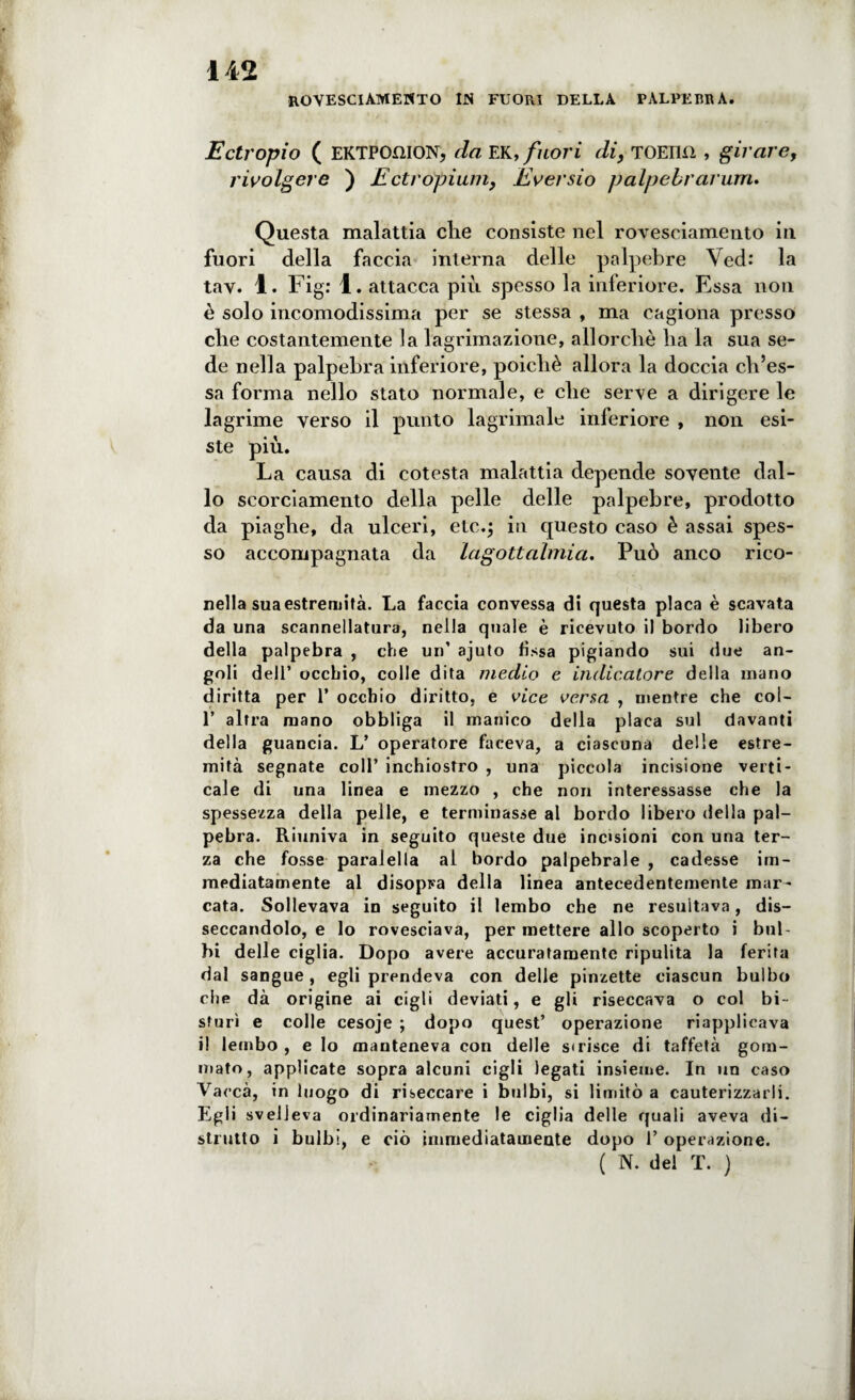 HOVESCIAMEHTO IJS FUORI DELLA PÀLPEBRA. Ectropio ( EKTPCmiON, da EK, fuori di, TOElKì , girare, rivolgere ) Ectropium, Eversio palpebrammo Questa malattia die consiste nel rovesciamento in fuori della faccia interna delle palpebre Ved: la tav. 1. Figr 1. attacca più spesso la inferiore. Essa non è solo incomodissima per se stessa , ma cagiona presso die costantemente la lagrimazione, allorché ha la sua se¬ de nella palpebra inferiore, poiché allora la doccia ch’es- sa forma nello stato normale, e che serve a dirigere le lagrime verso il punto lagrimale inferiore , non esi¬ ste più. La causa di cotesta malattia depende sovente dal¬ lo scorciamento della pelle delle palpebre, prodotto da piaghe, da ulceri, etc.; in questo caso è assai spes¬ so accompagnata da lagottalmia. Può anco rico- nella sua estremità. La faccia convessa di questa placa è scavata da una scannellatura, nella quale è ricevuto il bordo libero della palpebra , che un’ ajuto fìssa pigiando sui due an¬ goli dell’ occhio, colle dita medio e indicatore della mano diritta per 1’ occhio diritto, e vice versa , mentre che col- 1* altra mano obbliga il manico della placa sul davanti della guancia. L’ operatore faceva, a ciascuna delle estre¬ mità segnate coll’ inchiostro , una piccola incisione verti¬ cale di una linea e mezzo , che non interessasse che la spessezza della pelle, e terminasse al bordo libero della pal¬ pebra. Riuniva in seguito queste due incisioni con una ter¬ za che fosse paralella al bordo palpebrale , cadesse im¬ mediatamente al disopra della linea antecedentemente mar¬ cata. Sollevava in seguito il lembo che ne resultava, dis¬ seccandolo, e lo rovesciava, per mettere allo scoperto i bul¬ bi delle ciglia. Dopo avere accuratamente ripulita la ferita dal sangue, egli prendeva con delle pinzette ciascun bulbo che dà origine ai cigli deviati, e gli riseccava o col bi¬ sturi e colle cesoje ; dopo quest’ operazione riapplicava il lembo , e lo manteneva con delle strisce di taffetà gom¬ mato, applicate sopra alcuni cigli legati insieme. In un caso Vacca, in luogo di riseccare i bulbi, si limitò a cauterizzarli. Egli svelleva ordinariamente le ciglia delle quali aveva di¬ strutto i bulbi, e ciò immediatamente dopo 1’ operazione. ( N. del T. )