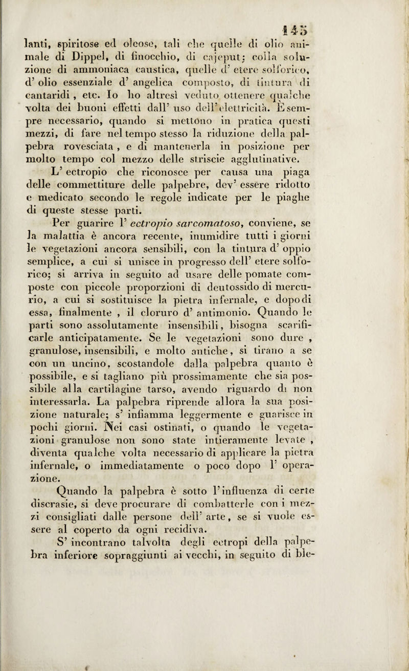 i4rs lanti, spiritose ed oleose, tali clic quelle di olio ani- male di Dippel, di finocchio, di cajeput: coila solu¬ zione di ammoniaca caustica, quelle d’ etere solforico, d’ olio essenziale d’ angelica composto, di tintura di cantaridi , etc. Io lio altresì veduto ottenere qualche volta dei buoni effetti dall* uso dell’elettricità. E sem¬ pre necessario, quando si mettono in pratica questi mezzi, di fare nel tempo stesso la riduzione della pal¬ pebra rovesciala , e di mantenerla in posizione per molto tempo col mezzo delle strisele agglulinative. L’ ectropio che riconosce per causa una piaga delle commettiture delle palpebre, dev5 essere ridotto e medicato secondo le regole indicate per le piaghe di queste stesse parti. Per guarire 1’ ectropio sarcomatoso, conviene, se la malattia è ancora recente, inumidire tutti i giorni le vegetazioni ancora sensibili, con la tintura d oppio semplice, a cui si unisce in progresso dell’ etere solfo¬ rico; si arriva in seguito ad usare delle pomate com¬ poste con piccole proporzioni di deutossido di mercu¬ rio, a cui si sostituisce la pietra infernale, e dopo di essa, finalmente , il cloruro d’ antimonio. Quando le parti sono assolutamente insensibili, bisogna scarifi¬ carle anticipatamente. Se le vegetazioni sono dure , granulose, insensibili, e molto antiche, si tirano a se con un uncino, scostandole dalla palpebra quanto è possibile, e si tagliano più prossimamente che sia pos¬ sibile alla cartilagine tarso, avendo riguardo di non interessarla. La palpebra riprende allora la sua posi¬ zione naturale; s’ infiamma leggermente e guarisce in pochi giorni. Nei casi ostinati, o quando le vegeta¬ zioni granulose non sono state intieramente levate , diventa qualche volta necessario di applicare la pietra infernale, o immediatamente o poco dopo 1 opera¬ zione. Quando la palpebra è sotto l’influenza di certe discrasie, si deve procurare di combatterle con i mez¬ zi consigliati dalle persone dell’ arte, se si vuole es¬ sere al coperto da ogni recidiva. S’ incontrano talvolta degli eetropi della palpe¬ bra inferiore sopraggiunti ai vecchi, in seguito di ble-