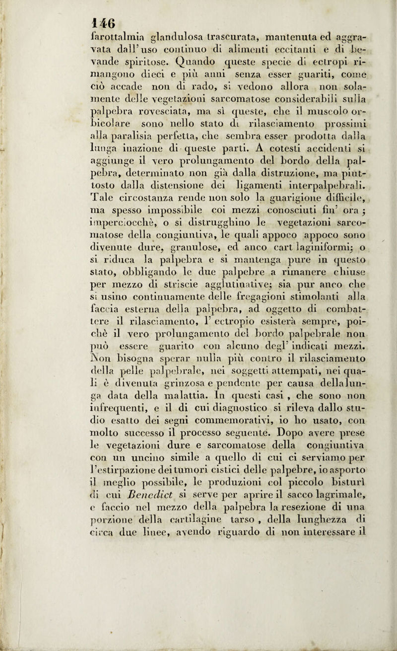 larottalmia glandulosa trascurata, mantenuta ed aggra¬ vata dall'uso continuo di alimenti eccitanti e di be¬ vande spiritose. Quando queste specie di ectropi ri¬ mangono dieci e più anni senza esser guariti, come ciò accade non di rado, si vedono allora non sola¬ mente delle vegetazioni sarcomatose considerabili sulla palpebra rovesciata, ma sì queste, die il muscolo or- bicolare sono nello stato Ùl rilasciamento prossimi alla paralisia perfetta, die sembra esser prodotta dalla lunga inazione di queste parti. A cotesti accidenti si aggiunge il vero prolungamento del bordo della pal¬ pebra, determinato non già dalla distruzione, ma piut¬ tosto dalla distensione dei ligamenti interpalpebrali. Tale circostanza rende non solo la guarigione difficile, ma spesso impossibile coi mezzi conosciuti fin5 ora j imperciocché, o si distruggiamo le vegetazioni sarco¬ matose della congiuntiva, le quali appoco appoco sono divenute dure, granulose, ed anco eart laginiformq o si riduca la palpebra e si mantenga pure in questo stato, obbligando le due palpebre a rimanere chiuse per mezzo di stri scie agglutinativej sia pur anco che si usino continuamente delle fregagioni stimolanti alla faccia esterna della palpebra, ad oggetto di combat¬ tere il rilasciamento, 1 ectropio esisterà sempre, poi¬ ché il vero prolungamento del bordo palpebrale non può essere guarito con alcuno degl indicati mezzi. I\on bisogna sperar nulla più contro il rilasciamento della pelle palpebrale, nei soggetti attempati, nei qua¬ li è divenuta grinzosa e pendente per causa della lun¬ ga data della malattia. In questi casi , che sono non infrequenti, e il di cui diagnostico si rileva dallo stu¬ dio esatto dei segni commemorativi, io ho usato, con molto successo il processo seguente. Dopo avere prese le vegetazioni dure e sarcomatose della congiuntiva con un uncino simile a quello di cui ci serviamo per l’estirpazione dei tumori cistici delle palpebre, io asporto il meglio possibile, le produzioni col piccolo bisturi di cui Benedici si serve per aprire il sacco lagrimale, c faccio nel mezzo della palpebra la resezione di una porzione della cartilagine tarso , della lunghezza di circa due liuee, avendo riguardo di non interessare il