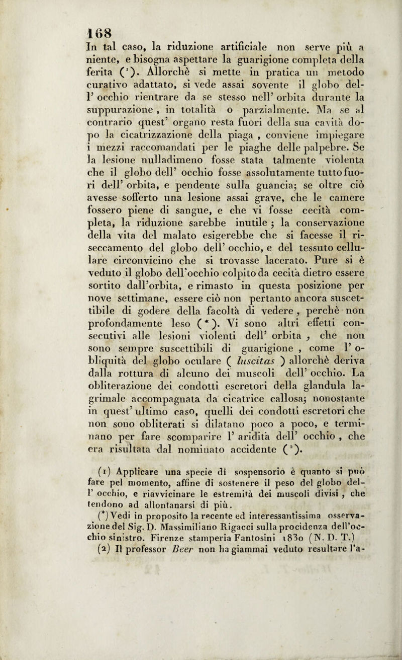 In tal caso, la riduzione artificiale non serve più a niente, e bisogna aspettare la guarigione completa della ferita ('). Allorché si mette in pratica un metodo curativo adattato, si vede assai sovente il globo del- r occhio rientrare da se stesso nell’ orbita durante la suppurazione , in totalità o parzialmente. Ma se al contrario quest’ organo resta fuori della sua cavità do¬ po la cicatrizzazione della piaga , conviene impiegare i mezzi raccomandati per le piaghe delle palpebre. Se la lesione nuli adimeno fosse stata talmente violenta che il globo dell’ occhio fosse assolutamente tutto fuo¬ ri dell3 orbita, e pendente sulla guancia; se oltre ciò avesse sofferto una lesione assai grave, che le camere fossero piene di sangue, e che vi fosse cecità com¬ pleta, la riduzione sarebbe inutile ; la conservazione della vita del malato esigerebbe che si facesse il ri- seccamento del globo dell’ occhio, e del tessuto cellu¬ lare circonvicino che si trovasse lacerato. Pure si è veduto il globo delPocchio colpito da cecità dietro essere sortito dall’orbita, e rimasto in questa posizione per nove settimane, essere ciò non pertanto ancora suscet¬ tibile di godere della facoltà di vedere ^ perchè non profondamente leso ( * ). Vi sono altri effetti con¬ secutivi alle lesioni violenti dell’ orbita che non sono sempre suscettibili di guarigione , come 1’ o- bliquità del globo oculare ( luscitas ) allorché deriva dalla rottura di alcuno dei muscoli dell' occhio. La obliterazione dei condotti escretori della gianduia la- grimale accompagnata da cicatrice callosa; nonostante in quest’ ultimo caso, quelli dei condotti escretori che non sono obliterati si dilatano poco a poco, e termi¬ nano per fare scomparire Y aridità dell’ occhio , che era risultata dal nominato accidente (1 2). (1) Applicare una specie di sospensorio è quanto si può fare pel momento, affine di sostenere il peso del globo del- 1’ occhio, e riavvicinare le estremità dei muscoli divisi , che tendono ad allontanarsi di più. (*)Vedi in proposito la recente ed interessantissima osserva¬ zione del Sig. D. Massimiliano Rigacci sulla procidenza dell’oc¬ chio sinistro. Firenze stamperia Fantosini \83o (N.D. T.) (2) Il professor Beer non ha giammai veduto resultare l’a-