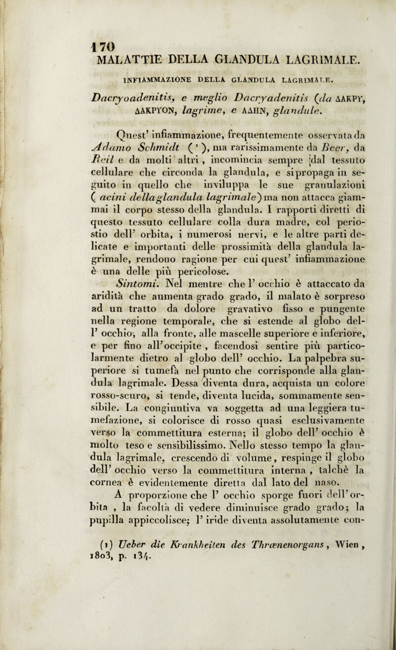 MALATTIE della glandula lacrimale. INFIAMMAZIONE DELLA GLANDULA LACRIMALE. Dacryoadertitis9 e meglio Dacry aderì itis (da AAKPV, AAKPYON, lagrime, e AAHN, gianduia. Quest’ infiammazione, frequentemente osservata da Adamo Schmidt ( 1 ), ma rarissimamente da Beer, da Reil e da molti altri , incomincia sempre [dal tessuto cellulare che circonda la glandula, e sipropaga in se¬ guito in quello che inviluppa le sue granulazioni ( acini della gianduia lagrimale') ma non attacca giam¬ mai il corpo stesso della glandula. I rapporti diretti di questo tessuto cellulare colla dura madre, col perio¬ stio dell’ orbita, i numerosi nervi, e le altre parti de¬ licate e importanti delle prossimità della glandula la¬ grimale, rendono ragione per cui quest5 infiammazione è una delle più pericolose. Sintomi, Nel mentre che 1’ occhio è attaccato da aridità che aumenta grado grado, il malato è sorpreso ad un tratto da dolore gravativo fisso e pungente nella regione temporale, che si estende al globo del- l5 occhio, alla fronte, alle mascelle superiore e inferiore, e per fino all’occipite , facendosi sentire più partico¬ larmente dietro al globo dell’ occhio. La palpebra su¬ periore si tumefà nel punto che corrisponde alla gian¬ duia lagrimale. Dessa diventa dura, acquista un colore rosso-scuro, si tende, diventa lucida, sommamente sen¬ sibile. La congiuntiva va soggetta ad una leggiera tu¬ mefazione, si colorisce di rosso quasi esclusivamente verso la commettitura esterna; il globo dell5 occhio è molto teso e sensibilissimo. Nello stesso tempo la glan¬ dula lagrimale, crescendo di volume, respinge il globo dell5 occhio verso la commettitura interna , talché la cornea è evidentemente diretta dal lato del naso. A proporzione che 1’ occhio sporge fuori dell’or¬ bita , la facoltà di vedere diminuisce grado grado; la pupilla appiccolisce; l5 iride diventa assolutamente con¬ fi) Ueber die Rrankheilen des Thrasnenorgans, Wien , i8o3, p. i3/j.