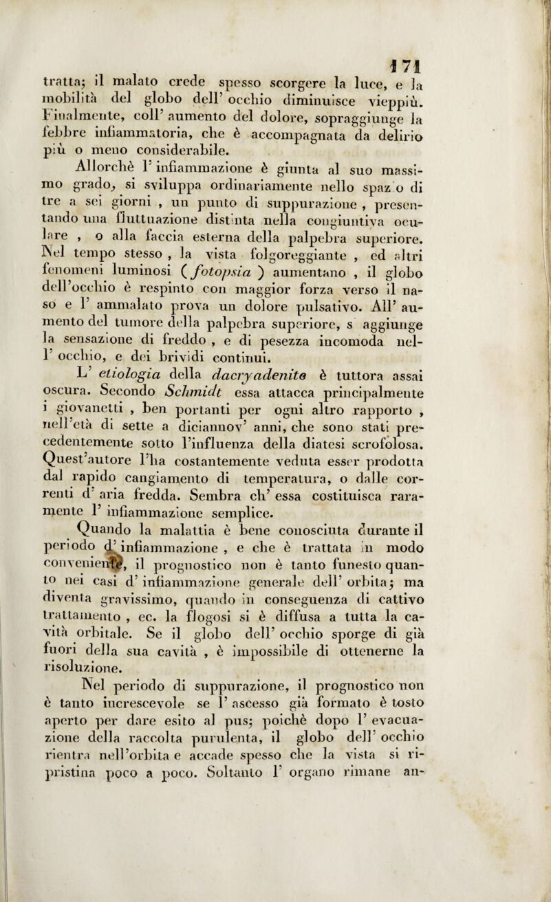 tratta; il malato crede spesso scorgere la luce, e la mobilita del globo dell’ occhio diminuisce vieppiù. Finalmente, coll’ aumento del dolore, sopraggiunge la febbre infiammatoria, che è accompagnata da delirio più o meno considerabile. Allorché F infiammazione è giunta al suo massi¬ mo grado, si sviluppa ordinariamente nello spaz o di tre a sei giorni , un punto di suppurazione , presen¬ tando una fluttuazione distinta nella congiuntiva ocu¬ lare , o alla faccia esterna della palpebra superiore. ]Nel tempo stesso , la vista folgoreggiante , ed altri fenomeni luminosi ( fotopsia ) aumentano , il globo dell’occhio è respinto con maggior forza verso il na¬ so e 1’ ammalato prova un dolore pulsativo. All’ au¬ mento del tumore della palpebra superiore, s aggiunge la sensazione di freddo , e di pesezza incomoda nel- 1 occhio, e dei brividi continui. L ehologia della dacryadenite è tuttora assai oscura. Secondo Schmidt essa attacca principalmente i giovanetti , ben portanti per ogni altro rapporto , nell’età di sette a diciannov’ anni, che sono stati pre¬ cedentemente sotto l’influenza della diatesi scrofolosa. Quest’autore l’ha costantemente veduta esser prodotta dal rapido cangiamento di temperatura, o dalle cor¬ renti d aria fredda. Sembra eh’ essa costituisca rara¬ mente 1’ infiammazione semplice. Quando la malattia è bene conosciuta durante il periodo <F infiammazione , e che è trattata in modo conveniente, il prognostico non è tanto funesto quan¬ to nei casi d’infiammazione generale dell’orbita; ma diventa gravissimo, quando in conseguenza di cattivo trattamento , ec. la flogosi si è diffusa a tutta la ca¬ vità orbitale. Se il globo dell’ occhio sporge di già fuori della sua cavità , è impossibile di ottenerne la risoluzione. Nel periodo di suppurazione, il prognostico non è tanto increscevole se 1’ ascesso già formato è tosto aperto per dare esito al pus; poiché dopo 1’ evacua¬ zione della raccolta purulenta, il globo dell occhio rientra nell’orbita e accade spesso che la vista si ri- pristina poco a poco. Soltanto F organo rimane an-