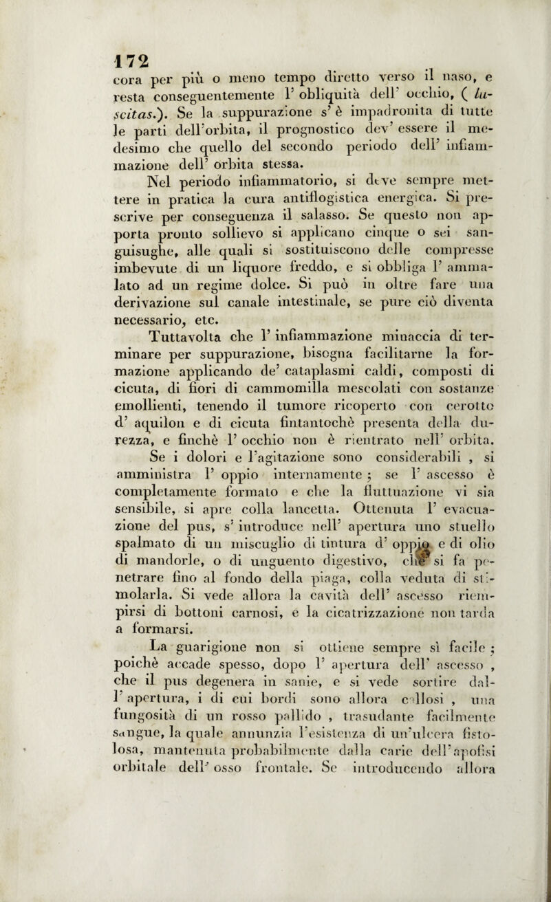 cora per più o meno tempo diretto verso il naso, e resta conseguentemente l5 obliquità dell uccido, ( Ui- scitas.'). Se la suppurazione s’ è impadronita di tutte le parti dell’orbita, il prognostico dev’ essere il me¬ desimo che quello del secondo periodo dell’ infiam¬ mazione dell’ orbita stessa. Nel periodo infiammatorio, si deve sempre met¬ tere in pratica la cura antiflogistica energica. Si pre¬ scrive per conseguenza il salasso. Se questo non ap¬ porta pronto sollievo si applicano cinque o sei san¬ guisughe, alle quali si sostituiscono delle compresse imbevute di un liquore freddo, e si obbliga 1’ amma¬ lato ad un regime dolce. Si può in oltre fare una derivazione sul canale intestinale, se pure ciò diventa necessario, etc. Tuttavolta che 1’ infiammazione minaccia di ter¬ minare per suppurazione, bisogna facilitarne la for¬ mazione applicando de’ cataplasmi caldi, composti di cicuta, di fiori di cammomiìla mescolati con sostanze emollienti, tenendo il tumore ricoperto con cerotto d’ aquilon e di cicuta fintantoché presenta della du¬ rezza, e finché 1’ occhio non è rientrato nell’ orbita. Se i dolori e lagitazione sono considerabili , si amministra 1’ oppio internamente ; se 1’ ascesso é completamente formato e che la fluttuazione vi sia sensibile, si apre colla lancetta. Ottenuta 1’ evacua¬ zione del pus, s’ introduce nell’ apertura uno stuello spalmato di un miscuglio di tintura d’ oppio e di olio di mandorle, o di unguento digestivo, die si fa pe¬ netrare fino al fondo della piaga, colla veduta di sti¬ molarla. Si vede allora la cavila dell’ ascesso riem¬ pirsi di bottoni carnosi, e la cicatrizzazione non tarda a formarsi. La guarigione non si ottiene sempre sì facile • poiché accade spesso, dopo L apertura dell’ ascesso , che il pus degenera in sanie, e si vede sortire dal- 1 apertura, i di cui bordi sono allora callosi , una fun gositk di un rosso pallido , trasudante facilmente sangue, la quale annunzia resistenza di un’ulcera fisto¬ losa, mantenuta probabilmente dalla carie deli’apolisi orbitale delP osso frontale. Se introducendo allora