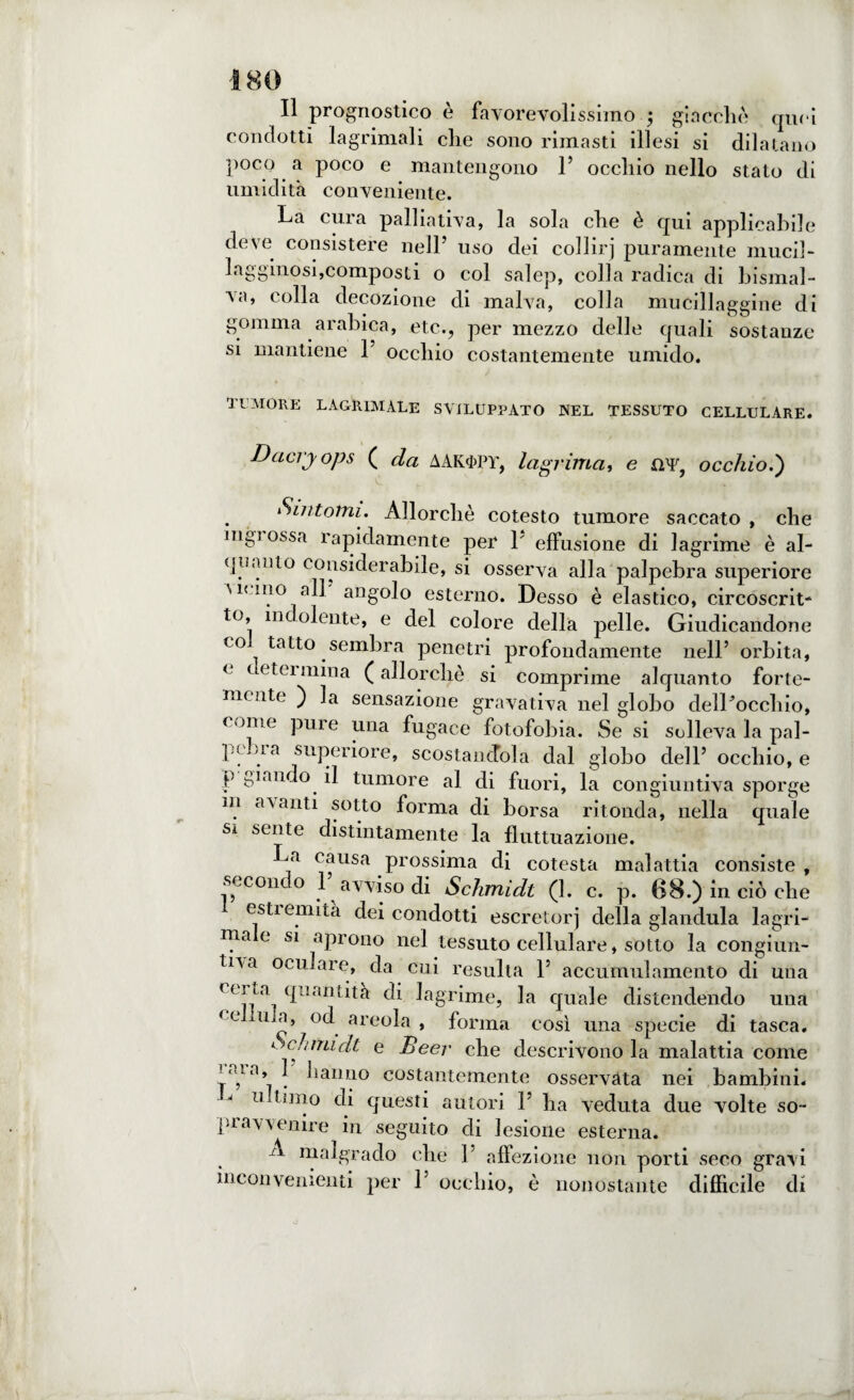 Il prognostico è favorevolissimo ; gì a celie quei condotti lagrima]i che sono rimasti illesi si dilatano poco a poco e mantengono 1’ occhio nello stato di umidità conveniente. La cura palliativa, la sola che è qui applicabile deve consistere nell’ uso dei collirj puramente mucil¬ lagginosi,composti o col salep, colla radica di bismal- va, colla decozione di malva, colla mucillaggine di gomma arabica, etc., per mezzo delle quali sostanze si mantiene 1’ occhio costantemente umido. TUMORE LACRIMALE SVILUPPATO NEL TESSUTO CELLULARE. Dacryops ( da AAK$pY, lagrima, e XYF, occhio.') Sintomi. Allorché cotesto tumore saccato , che mgi ossa rapidamente per L effusione di lagrime è al¬ quanto considerabile, si osserva alla palpebra superiore Memo all angolo esterno. Desso è elastico, circoscrit¬ to, incoiente, e del colore della pelle. Giudicandone co tatto sembra penetri profondamente nell’ orbita, < cc tei mina (allorché si comprime alquanto forte¬ mente ) la sensazione gravativa nel globo delLocchio, come pure una fugace fotofobia. Se si solleva la pal¬ pebra superiore, scostandola dal globo dell’ occhio, e p piando il tumore al di fuori, la congiuntiva sporge in avanti sotto forma di borsa ritonda, nella quale sa sente distintamente la fluttuazione. La causa prossima di cotesta malattia consiste , secondo L avviso di Schmidl (1. c. p. 68.) in ciò che estiemità dei condotti escretori della gianduia lagri¬ ma e si aprono nel tessuto cellulare, sotto la congiun- tna oculare, da cui resulta 1’ accumulamento di una r< J !a cIllaDiità di lagrime, la quale distendendo una ♦ c ima, od areola , forma così una specie di tasca. a. cairndt e Beer che descrivono la malattia come una, hanno costantemente osservata nei bambini. intimo di questi autori 1’ ha veduta due volte so¬ pravvenire in seguito di lesione esterna. A malgrado che 1’ affezione non porti seco gravi inconvenienti per 1’ occhio, è nonostante difficile di