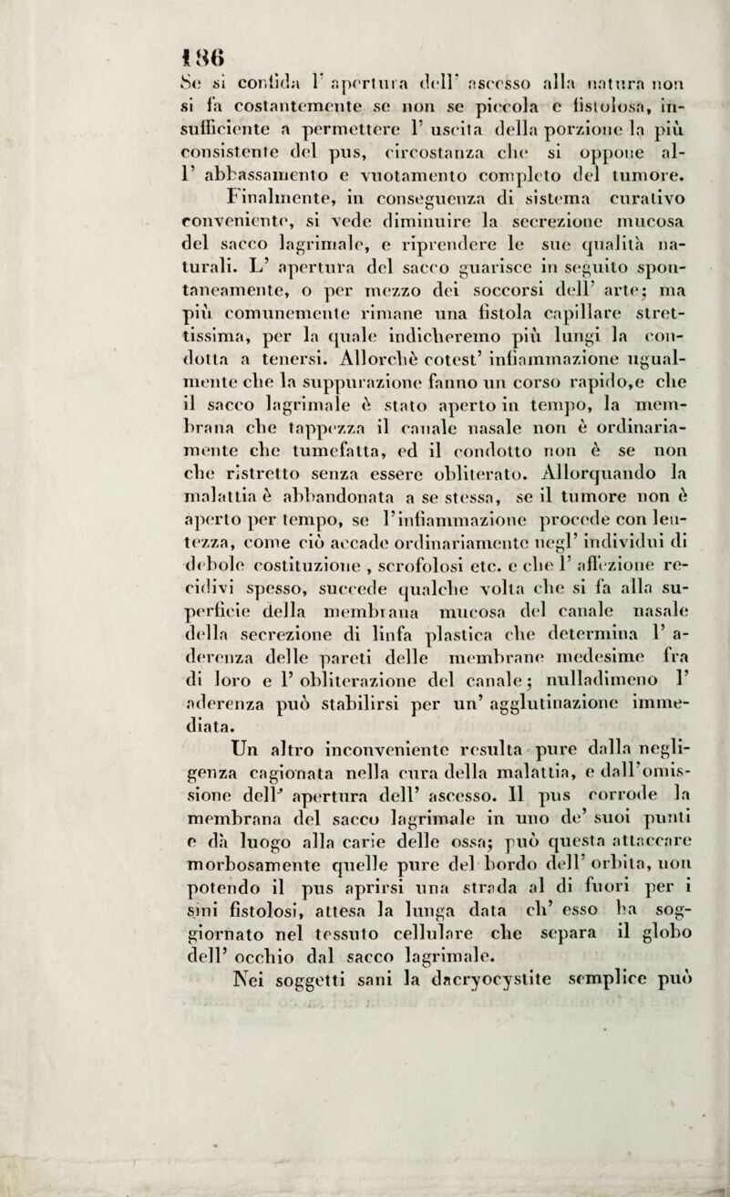 Se si confida 1 apertura dell* ascesso alla natura non si fa costantemente se non se piccola e fistolosa* in¬ sufficiente a permettere 1’ uscita della porzione la più consistente del pus, circostanza clic si oppone al- 1’ abbassamento e vuotamento completo del tumore. Finalmente, in conseguenza di sistema curativo conveniente, si vede diminuire la secrezione mucosa del sacco lagrimale, e riprendere le sue qualità na¬ turali. L’ apertura del sacco guarisce in seguito spon¬ taneamente, o per mezzo dei soccorsi dell’ arte; ma più comunemente rimane una fìstola capillare stret¬ tissima, per la quale indicheremo più lungi la con¬ dotta a tenersi. Allorché cotest’ infiammazione ugual¬ mente che la suppurazione fanno un corso rapido,e che il sacco lagrimale è stato aperto in tempo, la mem- bi ana che tappezza il canale nasale non è ordinaria¬ mente che tumefatta, ed il condotto non è se non che ristretto senza essere obliterato. Allorquando la malattia è abbandonata a se stessa, se il tumore non è aperto per tempo, se l’infiammazione procede con len¬ tezza, come ciò accade ordinariamente negl’ individui di debole costituzione , scrofolosi etc. e che 1' affezione re¬ cidivi spesso, succede qualche volta che si fa alla su¬ perfìcie della membrana mucosa del canale nasale della secrezione di linfa plastica che determina 1’ a- derenza delle pareti delle membrane medesime fra di loro e l’obliterazione del canale; nulladimeno 1’ aderenza può stabilirsi per un’ agglutinazione imme¬ diata. Un altro inconveniente resulta pure dalla negli¬ genza cagionata nella cura della malattia, e dall omis¬ sione delF apertura dell’ ascesso. Il pus corrode la membrana del sacco lagrimale in uno de’ suoi punti e dà luogo alla carie delle ossa; può questa attaccare morbosamente cpielle pure del bordo dell' orbita, non potendo il pus aprirsi una strada al di fuori per i sini fistolosi, attesa la lunga data eli’ esso ha sog¬ giornato nel tessuto cellulare che separa il globo dell’ occhio dal sacco lagrimale. Nei soggetti sani la dacryocystite semplice può