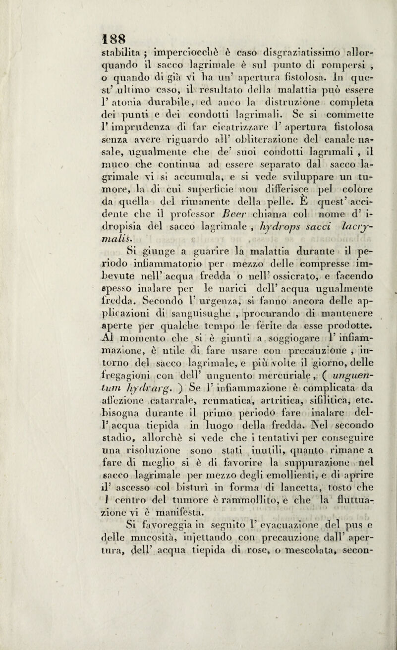 stabilita ; imperciocché è caso disgraziatissimo allor¬ quando il sacco lagrimale è sul punto di rompersi , o quando di già vi ha un’ apertura fistolosa. In que¬ st5 uh imo caso, il resultato della malattia può essere l’atonia durabile, ed anco la distruzione completa dei punti e dei condotti lagrimali. Se si commette 1’ imprudenza di far cicatrizzare 1 apertura fistolosa senza avere riguardo all’ obliterazione del canale na¬ sale, ugualmente che de’ suoi condotti lagrimali , il muco cbe continua ad essere separato dal sacco la¬ grimale vi si accumula, e si vede sviluppare un tu¬ more, la di cui superficie non differisce pel colore da quella del rimanente della pelle. È quest’ acci¬ dente che il professor Beer chiama col nome d’ i- dropisia del sacco lagrimale , hydrops sacci lacry- Tnalis. Si giunge a guarire la malattia durante il pe¬ riodo infiammatorio per mezzo delle compresse im¬ bevute nell’ acqua fredda o nell’ ossicrato, e facendo spesso inalare per le narici dell’ acqua ugualmente fredda. Secondo 1’ urgenza, si fanno ancora delle ap¬ plicazioni di sanguisughe , procurando di mantenere aperte per qualche tempo le ferite da esse prodotte. Al momento che si è giunti a soggiogare 1’ infiam¬ mazione, è utile di fare usare con precariz'one , in¬ torno del sacco lagrimale, e più volte il giorno, delle fregagioni con dell’ unguento mercuriale, ( unguen¬ ta m hydrarg. ) Se l’infiammazione è complicata da affezione catarrale, reumatica, artritica, sifilitica, etc. bisogna durante il primo periodo fare inalare del- l’acqua tiepida in luogo della fredda. Nel secondo stadio, allorché si vede che i tentativi per conseguire una risoluzione sono stati inutili, quanto rimane a fare di meglio si è di favorire la suppurazione nel sacco lagrimale per mezzo degli emollienti, e di aprire il’ ascesso col bisturi in forma di lancetta, tosto che 1 centro del tumore è rammollito, e che la fluttua¬ zione vi è manifesta. Si favoreggia in seguito 1’ evacuazione del pus e delle mucosità, iniettando con precauzione dall’ aper¬ tura, dell’ acqua tiepida di rose, o mescolata, secon- i