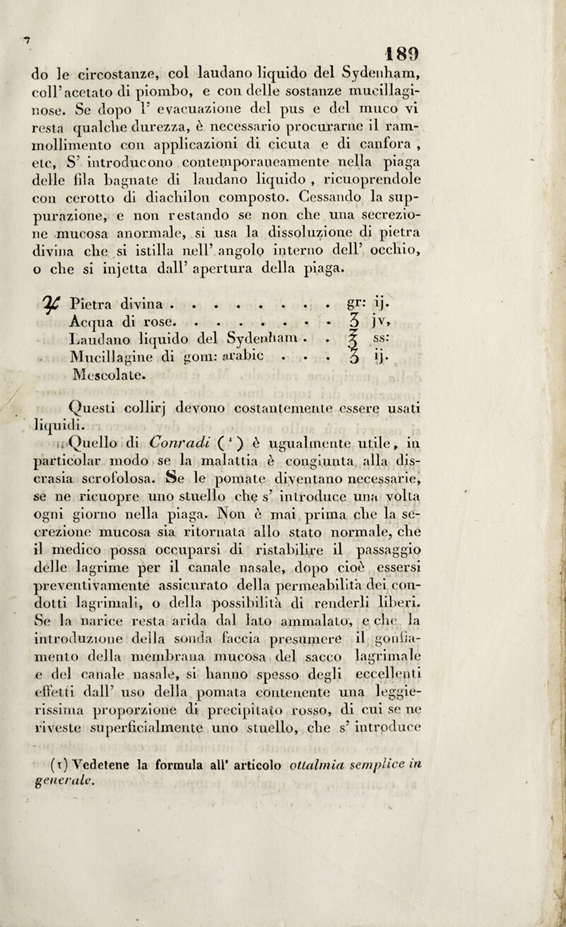 7 189 do le circostanze, col laudano liquido del Sydenham, coll’acetato di piombo, e con delle sostanze mucillagi¬ nose. Se dopo 1’ evacuazione del pus e del muco vi resta qualche durezza, è necessario procurarne il ram¬ mollimento con applicazioni di cicuta e di canfora , etc, S’ introducono contemporaneamente nella piaga delle fila bagnate di laudano liquido , ricuoprendole con cerotto di diacliilon composto. Cessando la sup¬ purazione, e non restando se non che una secrezio¬ ne mucosa anormale, si usa la dissoluzione di pietra divina che si istilla nell’ angolo interno dell’ occhio, o che si injetta dall’ apertura della piaga. IjC Pietra divina. Acqua di rose. Laudano liquido del Sydenham . . Mucillagine di goni: «rahic . Mescolate. Questi collirj devono costantemente essere usati liquidi. i Quello di Conradi (') è ugualmente utile, in particolar modo se la malattia è congiunta alla dis¬ crasia scrofolosa. Se le pomate diventano necessarie, se ne ricuopre uno stuello che s’ introduce una volta ogni giorno nella piaga. Non è mai prima che la se¬ crezione mucosa sia ritornata allo stato normale, che il medico possa occuparsi di ristabilire il passaggio delle lagrime per il canale nasale, dopo cioè essersi preventivamente assicurato della permeabilità dei con¬ dotti lagrimali, o della possibilità di renderli liberi. Se la narice resta arida dal lato ammalato, e che la introduzione della sonda faccia presumere il gonfia¬ mento della membrana mucosa del sacco lagrimale e del canale nasale, si hanno spesso degli eccellenti effetti dall’ uso delia pomata contenente una leggie¬ rissima proporzione di precipitato rosso, di cui se ne riveste superficialmente uno stuello, che s’ introduce (t) Vedetene la formula all* articolo ottalmia semplice in generale.