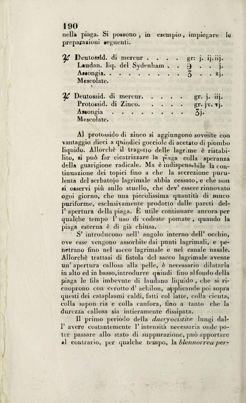 nella piaga. Si possono , in esempio, impiegare le preparazioni seguenti. Deutossld. di mercur .... gr: j. ij.iij. Laudan. liq. del Sydenham . . ^ . j. Assongia.3 • • zj* Mescolate. « Deutossid. di mercur.gr. j. iij. Protossid. di Zinco.gr. jv. vj. Assongia.3j. Mescolate. Al protossido di zinco si aggiungono sovente con vantaggio dieci a quindici gocciole di acetato di piombo liquido. Allorché il tragitto delle lagrime è ristabi¬ lito, si può far cicatrizzare la pla^a colla speranza della guarigione radicale. Ma è indispensabile la con¬ tinuazione dei topici fino a che la secrezione puru¬ lenta del serbatojo lagrimale abbia cessato, e che non si osservi più sullo stuello, che dev’ essere rinnovato ogni giorno, che una piccolissima quantità di muco puriforme, esclusivamente prodotto dalle pareti del- 1J apertura della piaga. È utile continuare ancora per qualche tempo P uso di codeste pomate , quando la piaga esterna è di già chiusa. S* introducano nell’ angolo interno dell’ occhio, ove esse vengono assorbite dai punti lagrima! i, e pe¬ netrano fino nel sacco lagrimale e nel canale nasale. Allorché trattasi di fistola del sacco lagrimale avente un5 apertura callosa alla pelle, è necessario dilatarla in alto ed in basso,introdurre quindi fino al fondo della piaga le fila imbevute di laudano liquido , che si ri- cuoprono con cerotto d’ achilon, applicando poi sopra questi dei cataplasmi caldi, fatti col latte, colla cicuta, colla saponaria e colla canfora, fino a tanto che la durezza callosa sia intieramente dissipata. Il primo periodo della dacrjocistite lungi dal- I’ avere costantemente 1’ intensità necessaria onde po¬ ter passare allo stato di suppurazione, può apportare al contrario, per qualche tempo, la blennorrea per-