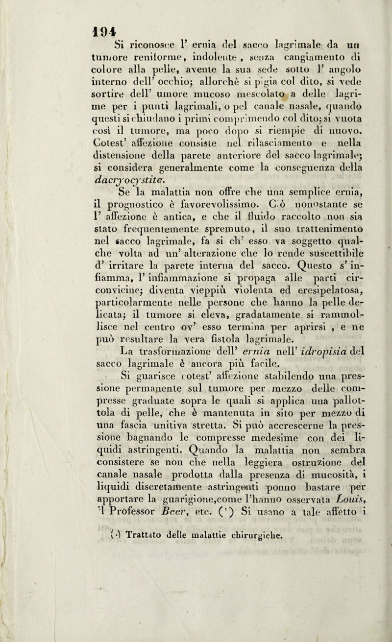 191 Si riconosce 1’ ernia del sacco lacrimale da un tumore reniiorme, indolente , senza cangiamento di colore alla pelle, avente la sua sede sotto 1’ angolo interno dell’ occhio; allorché si pigia col dito, si vede sortire dell umore mucoso mescolato a delle lagri¬ me per i punti lagrimali, o pel canale nasale, quando questi si chiudano i primi comprimendo col dito; si vuota cosi il tumore, ma poco dopo si riempie di nuovo. Cotest’ affezione consiste nel rilasciamento e nella distensione della parete anteriore del sacco lagrimale; si considera generalmente come la conseguenza della dacrjocjstite. Se la malattia non offre che una semplice ernia, il prognostico è favorevolissimo. C ò nonostante se 1’ affezione è antica, e che il fluido raccolto noti sia stato frequentemente spremuto, il suo trattenimento nel sacco lagrimale, fa si eli’ esso va soggetto qual¬ che volta ad un5 alterazione che lo rende suscettibile d’ irritare la parete interna del sacco. Questo s’ in¬ fiamma, 1’ infiammazione si propaga alle parti cir¬ convicine; diventa vieppiù violenta ed eresipelatosa, particolarmente nelle persone che hanno la pelle de¬ licata; il tumore si eleva, gradatamente si rammol¬ lisce nel centro ov’ esso termina per aprirsi , e ne può resultare la vera fistola lagrimale. La trasformazione dell’ ernia nell’ idropisia del sacco lagrimale è ancora più facile. Si guarisce cotest’ affezione stabilendo una pres¬ sione permanente sul tumore per mezzo delle com¬ presse graduate sopra le quali si applica una pallot¬ tola di pelle, che è mantenuta in sito per mezzo di una fascia unitiva stretta. Si può accrescerne la pres¬ sione bagnando le compresse medesime con dei li¬ quidi astringenti. Quando la malattia non sembra consistere se non che nella leggiera ostruzione del canale nasale prodotta dalla presenza di mucosità, i liquidi discretamente astringenti ponno bastare per apportare la guarigione,come l’hanno osservata Louis, ’l Professor Beer, etc. (') Si usano a tale affetto i (ò Trattato delle malattie chirurgiche.