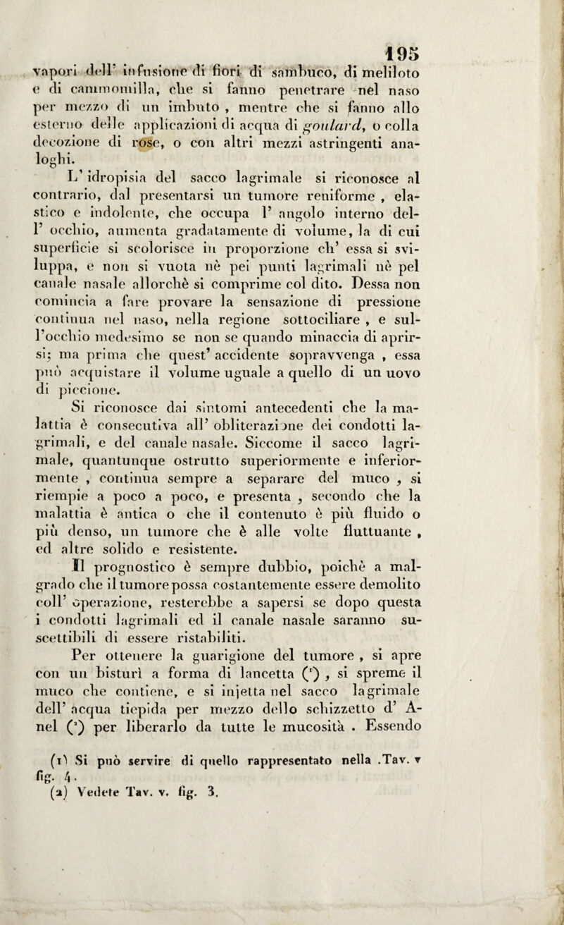 vapori deir infusione di fiori di sambuco, di meliloto e di cammomilln, die si fanno penetrare nel naso per mezzo di un imbuto , mentre che si fanno allo esterno delle applicazioni di acqua di foulard, o colla decozione di rose, o con altri mezzi astringenti ana¬ loghi. L’idropisia del sacco lagrimale si riconosce al contrario, dal presentarsi un tumore reniforme , ela¬ stico e indolente, che occupa 1’ angolo interno del- P occhio, aumenta gradatamente di volume, la di cui superficie si scolorisce in proporzione eli’ essa si svi¬ luppa, e non si vuota nò pei punti 1 agrimali nò pel canale nasale allorché si comprime col dito. Dessa non comincia a fare provare la sensazione di pressione continua nel naso, nella regione sottociliare , e sul¬ l’occhio medesimo se non se quando minaccia di aprir¬ si; ma prima die quest’ accidente sopravvenga , essa può acquistare il volume uguale a quello di un uovo di piccione. Si riconosce dai sintomi antecedenti che la ma¬ lattia ò consecutiva all’ obliterazione dei condotti la- grimali, e del canale nasale. Siccome il sacco lagri¬ male, quantunque ostrutto superiormente e inferior¬ mente , continua sempre a separare del muco * si riempie a poco a poco, e presenta , secondo che la malattia ò antica o che il contenuto ò più fluido o più denso, un tumore che è alle volte fluttuante , ed altre solido e resistente. Il prognostico è sempre dubbio, poiché a mal¬ grado che iltumorepossa costantemente essere demolito coll’ operazione, resterebbe a sapersi se dopo questa i condotti lagrimali ed il canale nasale saranno su¬ scettibili di essere ristabiliti. Per ottenere la guarigione del tumore , si apre con un bisturi a forma di lancetta (') , si spreme il muco che contiene, e si injetta nel sacco lagrimale dell’ acqua tiepida per mezzo dello schizzetto d’ A- nel (’) per liberarlo da tutte le mucosità . Essendo (i^ Si può servire di quello rappresentato nella .Tav. ▼ fig. (a) Vedete Tav. v. fig. 3.