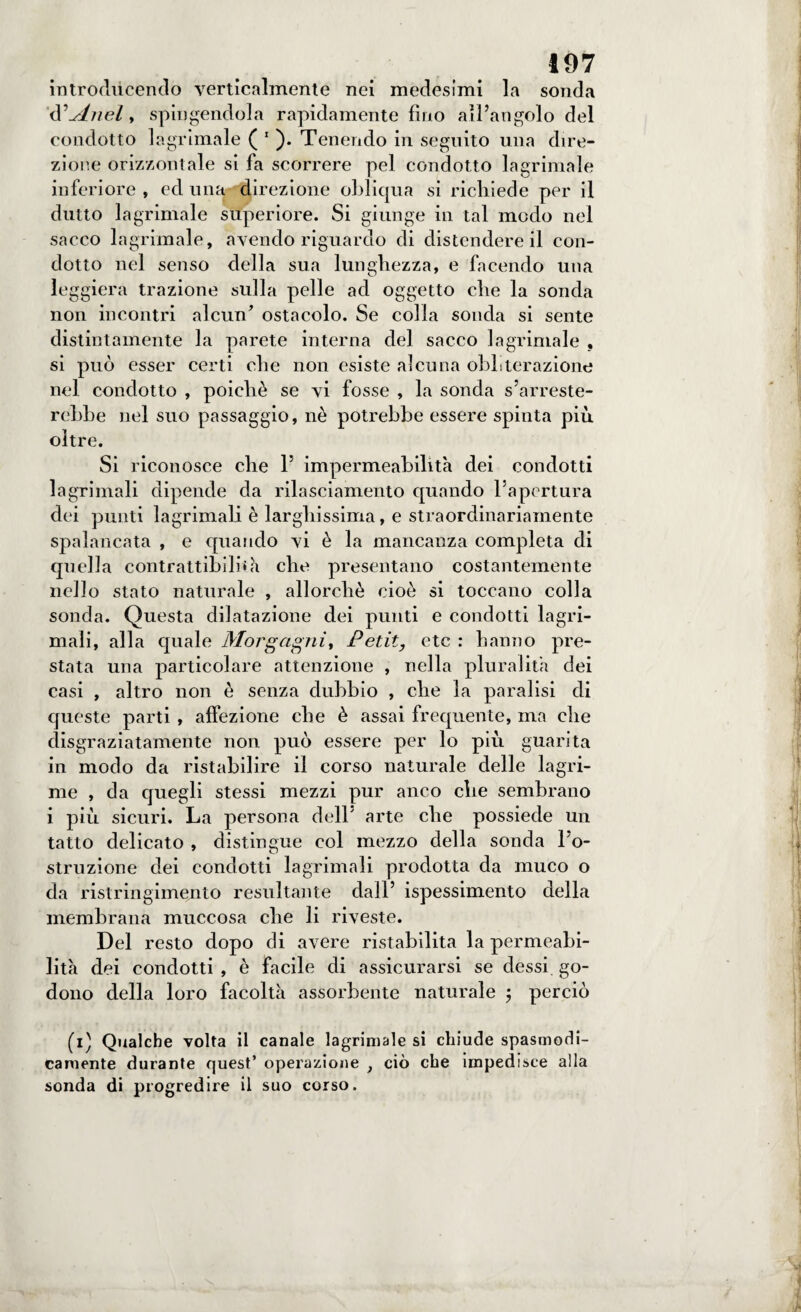 introducendo verticalmente nei medesimi la sonda d^Anel y spingendola rapidamente fino all’angolo del condotto lacrimale ( 1 ). Tenendo in seguito una dire¬ zione orizzontale si fa scorrere pel condotto lagrimale inferiore, ed una,^ direzione obliqua si richiede per il dutto lagrimale superiore. Si giunge in tal modo nel sacco lagrimale, avendo riguardo di distendere il con¬ dotto nel senso della sua lunghezza, e facendo una leggiera trazione sulla pelle ad oggetto che la sonda non incontri alcun* ostacolo. Se colla sonda si sente distintamente la parete interna del sacco lagrimale , si può esser certi che non esiste alcuna obliterazione nel condotto , poiché se vi fosse , la sonda s’arreste¬ rebbe nel suo passaggio, nè potrebbe essere spinta più oltre. Si riconosce che l5 impermeabilità dei condotti lagrimali dipende da rilasciamento quando l'apertura dei punti lagrimali è larghissima, e straordinariamente spalancata , e quando vi è la mancanza completa di quella contrattibilbà che presentano costantemente nello stato naturale , allorché cioè si toccano colla sonda. Questa dilatazione dei punti e condotti lagri¬ mali, alla quale Morgagni, Petit, etc : hanno pre¬ stata una particolare attenzione , nella pluralità dei casi , altro non è senza dubbio , che la paralisi di queste parti , affezione che è assai frequente, ma che disgraziatamente non può essere per lo più guarita in modo da ristabilire il corso naturale delle lagri¬ me , da quegli stessi mezzi pur anco che sembrano i più sicuri. La persona dell' arte che possiede un tatto delicato , distingue col mezzo della sonda l’o¬ struzione dei condotti lagrimali prodotta da muco o da ristringimento resultante dall’ ispessimento della membrana muccosa che li riveste. Del resto dopo di avere ristabilita la permeabi¬ lità dei condotti , è facile di assicurarsi se dessi go¬ dono della loro facoltà assorbente naturale 5 perciò (1) Qualche volta il canale lagrimale si chiude spasmodi¬ camente durante quest’ operazione , ciò che impedisce alla sonda di progredire il suo corso.