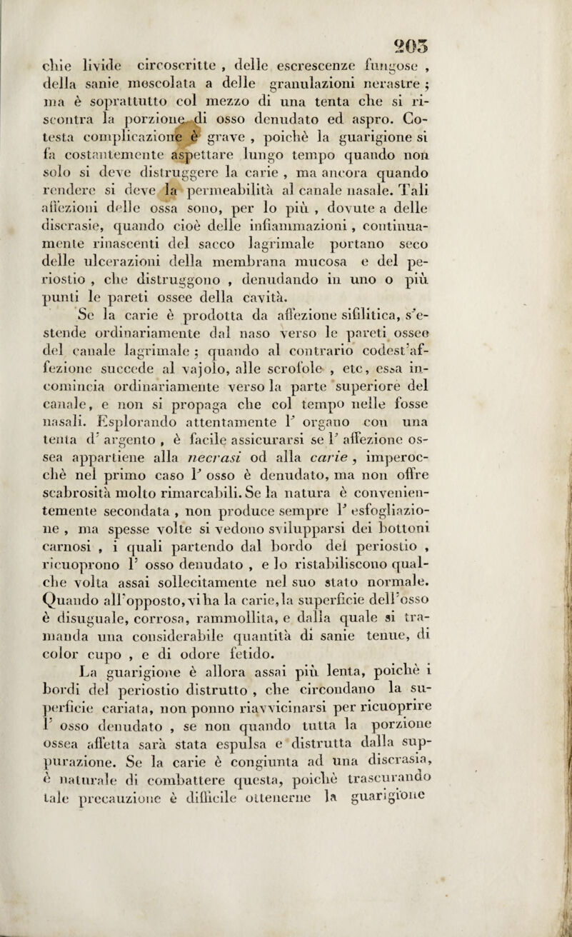 205 cliie livide circoscritte , delle escrescenze fungose , della sanie mescolata a delle granulazioni nerastre ; ma è soprattutto col mezzo di una tenta che si ri¬ scontra la porzione^di osso denudato ed aspro. Co- testa complicazione è grave , poiché la guarigione si fa costantemente aspettare lungo tempo quando non solo si deve distruggere la carie , ma ancora quando rendere si deve la permeabilità al canale nasale. Tali affezioni delle ossa sono, per lo più , dovute a delle discrasie, quando cioè delle infiammazioni, continua- menle rinascenti del sacco lagrimale portano seco delle ulcerazioni della membrana mucosa e del pe¬ riostio , die distruggono , denudando in uno o più punti le pareti ossee della cavità. Se la carie è prodotta da affezione sifilitica, s'e¬ stende ordinariamente dal naso verso le pareti ossee del canale lagrimale ; quando al contrario codest af¬ fezione succede al vajolo, alle scrofole , etc, es*a in¬ comincia ordinariamente verso la parte superiore del canale, e non si propaga che col tempo nelle fosse nasali. Esplorando attentamente Y organo cou una tenta d; argento , è facile assicurarsi se 1 affezione os¬ sea appartiene alla necrasi od alla carie , imperoc¬ ché nel primo caso T osso è denudato, ma non offre scabrosità molto rimarcabili. Se la natura è convenien¬ temente secondata , non produce sempre Y esfogliazio¬ ne , ma spesse volte si vedono svilupparsi dei bottoni carnosi , i quali partendo dal bordo del periostio , ricuoprono l5 osso denudato , e lo ristabiliscono qual¬ che volta assai sollecitamente nel suo stato normale. Quando alFopposto, viha la carie,la superficie dell'osso è disuguale, corrosa, rammollita, e dalia quale si tra¬ manda una considerabile quantità di sanie tenue, di color cupo , e di odore fetido. La guarigione è allora assai più lenta, poiché i bordi del periostio distrutto , che circondano la su¬ perficie cariata, non ponno riavvicinarsi per ricuoprire Y osso denudato , se non quando tutta la porzione ossea affetta sarà stata espulsa e distrutta dalla sup¬ purazione. Se la carie è congiunta ad una discrasia, é naturale di combattere questa, poiché trascurando tale precauzione è diffìcile ottenerne la guarigione