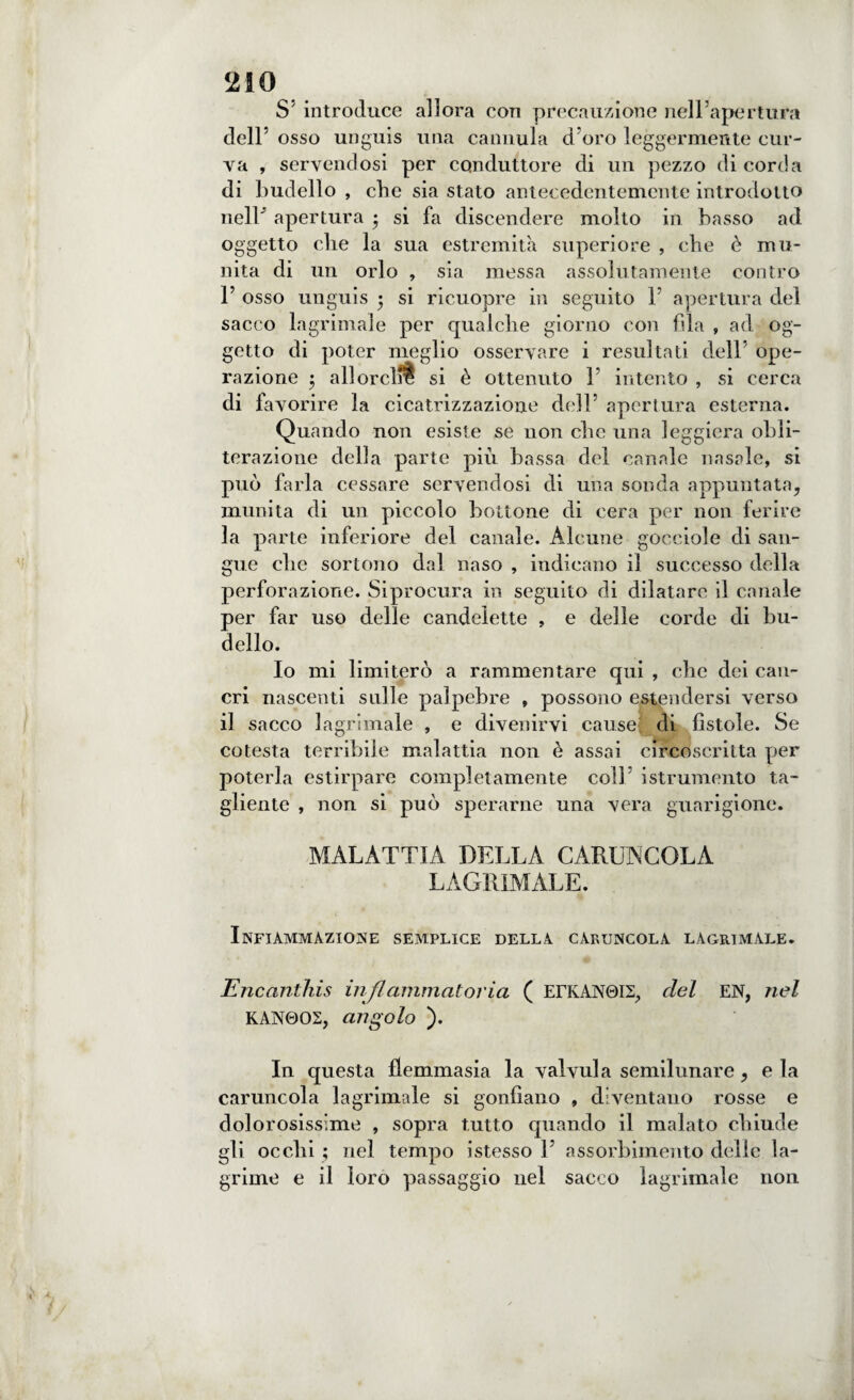 S’ introduce allora con precauzione nell’apertura dell’ osso unguis una cannula d oro leggermente cur¬ va , servendosi per conduttore di un pezzo di corda di budello , che sia stato antecedentemente introdotto nell apertura $ si fa discendere molto in basso ad oggetto die la sua estremità superiore , che è mu¬ nita di un orlo , sia messa assolutamente contro F osso unguis 5 si ricuopre in seguito P apertura del sacco lagrimale per qualche giorno con fila , ad og¬ getto di poter meglio osservare i resultati dell ope¬ razione $ allorché si è ottenuto P intento , si cerca di favorire la cicatrizzazione dell’ apertura esterna. Quando non esiste se non clic una leggiera obli¬ terazione della parte più bassa del canale nasale, si può farla cessare servendosi di una sonda appuntata, munita di un piccolo bottone di cera per non ferire la parte inferiore del canale. Alcune gocciole di san¬ gue che sortono dal naso , indicano il successo della perforazione. Siprocura in seguito di dilatare il canale per far uso delle candelette , e delle corde di bu¬ dello. Io mi limiterò a rammentare qui , che dei can¬ cri nascenti sulle palpebre , possono estendersi verso il sacco lagrimale , e divenirvi cause di fistole. Se cotesta terribile malattia non è assai circoscritta per poterla estirpare completamente coll istrumento ta¬ gliente , non si può sperarne una vera guarigione. MALATTIA DELLA CARILNCOLÀ LAGRIMALE. Infiammazione semplice della caruncola lagrimale. Encanthis infiammatoria ( EFKAN0I2, del EN, nel KAN0O2, angolo ). In questa flemmasia la valvula semilunare, e la caruncola lagrimale si gonfiano , diventano rosse e dolorosissime , sopra tutto quando il malato chiude gli occhi ; nel tempo istesso P assorbimento delle la¬ grime e il loro passaggio nel sacco lagrimale non \ v